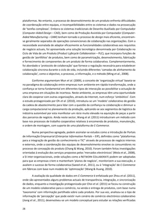 28
plataformas. No entanto, o processo de desenvolvimento de um produto enfrenta dificuldades
de coordenação entre equipas, e incompatibilidades entre os sistemas e dados na prossecução
de ‘tarefas complexas’. Embora os sistemas tradicionais de Desenho Auxiliado por Computador
(Computer-Aided Design – CAD), bem como de Produção Assistida por Computador (Computer-
Aided Manufacturing – CAM) tenham tornado o processo de design mais eficiente, encontram-
se geralmente separados de operações convencionais de colaboração nas organizações. Com a
necessidade assinalada de adaptar eficazmente as funcionalidades colaborativas aos requisitos
de negócio actuais, foi apresentada uma solução tecnológica denominada por Colaboração no
Ciclo de Vida de um Produto (Product Lyfecycle Collaboration – PLC), que incorpora funções de
gestão de ‘portfólios’ de produtos, bem como de parametrização, desenvolvimento, fabricação
e fornecimento de componentes de um produto de forma colaborativa. Complementarmente,
foi abordado o ‘protocolo de colaboração’ que fornece a regulação necessária para estabelecer
colaboração síncrona durante o ciclo de vida, incluindo diferentes ‘camadas de alinhamento da
colaboração’, como o objectivo, o processo, a informação, e o método (Ming et al., 2008).
Conforme argumentam Mun et al. (2009), o conceito de ‘organização virtual’ baseia-se
no paradigma da colaboração entre empresas num ambiente em rápida transformação, onde a
confiança se torna fundamental em diferentes tipos de interacção ao possibilitar a actuação de
uma empresa em situações de incerteza. Neste ambiente, as empresas têm uma oportunidade
clara de cooperar com outras organizações, através da Internet, num esforço ‘simbiótico’. Com
o estudo protagonizado por Oh et al. (2010), introduziu-se um ‘modelo’ colaborativo de gestão
da cadeia de abastecimento para lidar com a questão da confiança na colaboração e diminuir a
carga computacional no planeamento da produção, aplicando-se aos segmentos de logística da
indústria automóvel por esta manifestar um rácio muito elevado na aquisição de peças a partir
dos parceiros de negócio. Ainda neste sector, Wang et al. (2011) introduziram um método com
base nos processos de trabalho cooperativo relativos à encomenda de produtos, manutenção,
e ordem de montagem, com suporte de uma plataforma de C-Commerce.
Numa perspectiva agregada, podem assinalar-se estudos como a introdução de Portais
de Informação Empresarial (Enterprise Information Portals – EIP), definidos como “plataformas
para a integração de gestão do conhecimento e TIC” através de processos de negócio internos
e externos, onde a coordenação das equipas de desenvolvimento envolve os consumidores no
processo de concepção do produto (Chang & Wang, 2010). Foram também feitas investigações
orientadas à evolução dos serviços propostos pelos ‘mercados electrónicos’ (Mola et al., 2008),
a SI inter-organizacionais, onde soluções como a NETWORK COLLABORATE podem ser adoptadas
para que as empresas criem e mantenham ‘planos de negócio’, monitorizem a sua execução, e
avaliem o sucesso de forma colaborativa (Saeed et al., 2011), ou à ‘integração’ de C-Commerce
em fábricas com base num modelo de ‘optimização’ (Wang & Huang, 2010).
A avaliação da qualidade de dados em C-Commerce é enfatizada por Zhou et al. (2011),
onde são apresentados alguns problemas actuais de transparência, integração, e sincronização
de dados, enquanto a investigação protagonizada por Choi et al. (2011) se focou na construção
de um modelo colaborativo para o comércio, na venda e entrega de produtos, com base numa
‘taxonomia’ com informação partilhada sobre cada produto. Por sua vez, analisou-se o tipo de
informação de ‘percepção’ que pode existir num cenário de comércio electrónico colaborativo
(Jiang et al., 2011), desenvolveu-se um modelo conceptual para estudar as relações verificadas
 