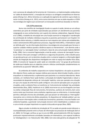29
com o processo de adopção de ferramentas de C-Commerce, as implementações colaborativas
na ‘cadeia de abastecimento’, a inovação dos serviços e as vantagens competitivas em diversos
países (Chong et al., 2011), fomentou-se a aplicação do segmento de comércio supra-citado no
sector turístico (Hsiang et al., 2011), entre outros domínios em que se pode enquadrar o CSCW
nas estratégias de negócio que caracterizam as transacções económicas baseadas na Internet.
2.4.3.3TELEMEDICINA
Numa rota científica de investigação focada no suporte à saúde, denota-se um esforço
sistemático por parte de entidades especializadas que prestam um atendimento aos pacientes
congregando os seus conhecimentos com suporte de sistemas colaborativos. Segundo Strauss
et al. (1984), o trabalho de articulação tem uma função essencial na integração e coordenação
da contribuição de múltiplos indivíduos enquanto os pacientes permanecem num hospital. Em
ambientes desta natureza, o trabalho executa-se num esquema sem rotinas pré-estabelecidas,
onde é extremamente difícil padronizar processos. Segundo Field (1997), a ‘telemedicina’ pode
ser definida pelo “uso de informação electrónica e tecnologias de comunicação para fornecer e
suportar cuidados médicos quando a distância separa os intervenientes”, num domínio onde a
‘co-presença’ e a ‘percepção mútua’ constituem a base de uma comunicação implícita (Bellotti
& Bly, 1996). Com a crescente fragmentação a nível da saúde, o alcance da ‘percepção’ tornou-
se um factor crítico para conseguir a eficiência e a segurança do paciente, onde o desafio passa
em grande parte por unir os domínios situados entre o universo tangível e a informação digital
através da integração dos dispositivos interligados em rede no espaço de trabalho físico (Xiao,
2005). O conceito de ‘equipa de saúde’ pode ser entendido como “um grupo de profissionais
de saúde que trabalha para um objectivo comum e efectua contribuições complementares no
atendimento ao paciente” (McCallin, 2001).
Os ambientes de trabalho cooperativo em núcleos hospitalares e de apoio ao paciente
têm objectos físicos usados por equipas médicas para executar determinadas funções, onde se
enquadram os medicamentos e suplementos para pacientes e as amostras laboratoriais. Neste
contexto, um ‘artefacto físico’ pode facilitar a articulação do trabalho fragmentado e reduzir a
necessidade de despender esforços de ‘articulação’ explícita, como por exemplo uma situação
em que uma equipa de enfermeiros pode configurar uma sala de operações para um grupo de
cirurgiões, onde o ambiente físico se transforma no ‘instrumento de mediação’ das actividades
desenvolvidas (Xiao, 2005). Hazlehurst et al. (2003) recorreram ao uso da etnografia com base
na análise à disposição física de instrumentos, ferramentas, auxiliares de memória, bem como
outros meios que funcionam como artefactos cognitivos para os enfermeiros. A monitorização
permite a detecção síncrona das actividades, para que possam ser efectuadas as ‘interrupções’
necessárias com o mínimo de efeitos prejudiciais. Os dispositivos de ‘exibição pública’, por seu
lado, fornecem informações sobre o estado dos funcionários, pacientes e recursos fixados num
ambiente hospitalar, suportando ‘comunicação síncrona’ entre trabalhadores a colaborar cara-
a-cara e tendo um papel importante no suporte à discussão em grupo (Xiao, 2005).
Alguns estudos no âmbito da introdução de TIC na saúde em grande escala indicaram a
incompatibilidade presente entre os fluxos de informação nos processos de medicação (Ash et
al., 2003). Em Portugal, verificou-se que no ano de 2006, aproximadamente 23% dos hospitais
praticavam impreterivelmente actividades baseadas em telemedicina, com especial incidência
no ‘telediagnóstico’ e na ‘teleconsulta’ (INE, 2006). Com esta visão genérica da adopção de TIC
 