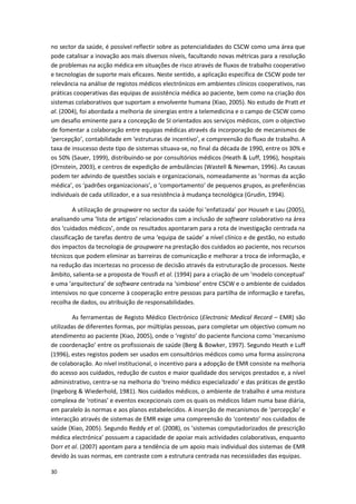 30
no sector da saúde, é possível reflectir sobre as potencialidades do CSCW como uma área que
pode catalisar a inovação aos mais diversos níveis, facultando novas métricas para a resolução
de problemas na acção médica em situações de risco através de fluxos de trabalho cooperativo
e tecnologias de suporte mais eficazes. Neste sentido, a aplicação específica de CSCW pode ter
relevância na análise de registos médicos electrónicos em ambientes clínicos cooperativos, nas
práticas cooperativas das equipas de assistência médica ao paciente, bem como na criação dos
sistemas colaborativos que suportam a envolvente humana (Xiao, 2005). No estudo de Pratt et
al. (2004), foi abordada a melhoria de sinergias entre a telemedicina e o campo de CSCW como
um desafio eminente para a concepção de SI orientados aos serviços médicos, com o objectivo
de fomentar a colaboração entre equipas médicas através da incorporação de mecanismos de
‘percepção’, contabilidade em ‘estruturas de incentivo’, e compreensão do fluxo de trabalho. A
taxa de insucesso deste tipo de sistemas situava-se, no final da década de 1990, entre os 30% e
os 50% (Sauer, 1999), distribuindo-se por consultórios médicos (Heath & Luff, 1996), hospitais
(Ornstein, 2003), e centros de expedição de ambulâncias (Wastell & Newman, 1996). As causas
podem ter advindo de questões sociais e organizacionais, nomeadamente as ‘normas da acção
médica’, os ‘padrões organizacionais’, o ‘comportamento’ de pequenos grupos, as preferências
individuais de cada utilizador, e a sua resistência à mudança tecnológica (Grudin, 1994).
A utilização de groupware no sector da saúde foi ‘enfatizada’ por Househ e Lau (2005),
analisando uma ‘lista de artigos’ relacionados com a inclusão de software colaborativo na área
dos ‘cuidados médicos’, onde os resultados apontaram para a rota de investigação centrada na
classificação de tarefas dentro de uma ‘equipa de saúde’ a nível clínico e de gestão, no estudo
dos impactos da tecnologia de groupware na prestação dos cuidados ao paciente, nos recursos
técnicos que podem eliminar as barreiras de comunicação e melhorar a troca de informação, e
na redução das incertezas no processo de decisão através da estruturação de processos. Neste
âmbito, salienta-se a proposta de Yousfi et al. (1994) para a criação de um ‘modelo conceptual’
e uma ‘arquitectura’ de software centrada na ‘simbiose’ entre CSCW e o ambiente de cuidados
intensivos no que concerne à cooperação entre pessoas para partilha de informação e tarefas,
recolha de dados, ou atribuição de responsabilidades.
As ferramentas de Registo Médico Electrónico (Electronic Medical Record – EMR) são
utilizadas de diferentes formas, por múltiplas pessoas, para completar um objectivo comum no
atendimento ao paciente (Xiao, 2005), onde o ‘registo’ do paciente funciona como ‘mecanismo
de coordenação’ entre os profissionais de saúde (Berg & Bowker, 1997). Segundo Heath e Luff
(1996), estes registos podem ser usados em consultórios médicos como uma forma assíncrona
de colaboração. Ao nível institucional, o incentivo para a adopção de EMR consiste na melhoria
do acesso aos cuidados, redução de custos e maior qualidade dos serviços prestados e, a nível
administrativo, centra-se na melhoria do ‘treino médico especializado’ e das práticas de gestão
(Ingeborg & Wiederhold, 1981). Nos cuidados médicos, o ambiente de trabalho é uma mistura
complexa de ‘rotinas’ e eventos excepcionais com os quais os médicos lidam numa base diária,
em paralelo às normas e aos planos estabelecidos. A inserção de mecanismos de ‘percepção’ e
interacção através de sistemas de EMR exige uma compreensão do ‘contexto’ nos cuidados de
saúde (Xiao, 2005). Segundo Reddy et al. (2008), os ‘sistemas computadorizados de prescrição
médica electrónica’ possuem a capacidade de apoiar mais actividades colaborativas, enquanto
Dorr et al. (2007) apontam para a tendência de um apoio mais individual dos sistemas de EMR
devido às suas normas, em contraste com a estrutura centrada nas necessidades das equipas.
 