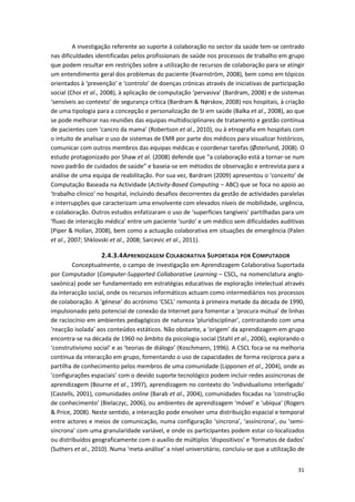 31
A investigação referente ao suporte à colaboração no sector da saúde tem-se centrado
nas dificuldades identificadas pelos profissionais de saúde nos processos de trabalho em grupo
que podem resultar em restrições sobre a utilização de recursos de colaboração para se atingir
um entendimento geral dos problemas do paciente (Kvarnström, 2008), bem como em tópicos
orientados à ‘prevenção’ e ‘controlo’ de doenças crónicas através de iniciativas de participação
social (Choi et al., 2008), à aplicação de computação ‘pervasiva’ (Bardram, 2008) e de sistemas
‘sensíveis ao contexto’ de segurança crítica (Bardram & Nørskov, 2008) nos hospitais, à criação
de uma tipologia para a concepção e personalização de SI em saúde (Balka et al., 2008), ao que
se pode melhorar nas reuniões das equipas multidisciplinares de tratamento e gestão contínua
de pacientes com ‘cancro da mama’ (Robertson et al., 2010), ou à etnografia em hospitais com
o intuito de analisar o uso de sistemas de EMR por parte dos médicos para visualizar históricos,
comunicar com outros membros das equipas médicas e coordenar tarefas (Østerlund, 2008). O
estudo protagonizado por Shaw et al. (2008) defende que “a colaboração está a tornar-se num
novo padrão de cuidados de saúde” e baseia-se em métodos de observação e entrevista para a
análise de uma equipa de reabilitação. Por sua vez, Bardram (2009) apresentou o ‘conceito’ de
Computação Baseada na Actividade (Activity-Based Computing – ABC) que se foca no apoio ao
‘trabalho clínico’ no hospital, incluindo desafios decorrentes da gestão de actividades paralelas
e interrupções que caracterizam uma envolvente com elevados níveis de mobilidade, urgência,
e colaboração. Outros estudos enfatizaram o uso de ‘superfícies tangíveis’ partilhadas para um
‘fluxo de interacção médica’ entre um paciente ‘surdo’ e um médico sem dificuldades auditivas
(Piper & Hollan, 2008), bem como a actuação colaborativa em situações de emergência (Palen
et al., 2007; Shklovski et al., 2008; Sarcevic et al., 2011).
2.4.3.4APRENDIZAGEM COLABORATIVA SUPORTADA POR COMPUTADOR
Conceptualmente, o campo de investigação em Aprendizagem Colaborativa Suportada
por Computador (Computer-Supported Collaborative Learning – CSCL, na nomenclatura anglo-
saxónica) pode ser fundamentado em estratégias educativas de exploração intelectual através
da interacção social, onde os recursos informáticos actuam como intermediários nos processos
de colaboração. A ‘génese’ do acrónimo ‘CSCL’ remonta à primeira metade da década de 1990,
impulsionado pelo potencial de conexão da Internet para fomentar a ‘procura mútua’ de linhas
de raciocínio em ambientes pedagógicos de natureza ‘pluridisciplinar’, contrastando com uma
‘reacção isolada’ aos conteúdos estáticos. Não obstante, a ‘origem’ da aprendizagem em grupo
encontra-se na década de 1960 no âmbito da psicologia social (Stahl et al., 2006), explorando o
‘construtivismo social’ e as ‘teorias de diálogo’ (Koschmann, 1996). A CSCL foca-se na melhoria
contínua da interacção em grupo, fomentando o uso de capacidades de forma recíproca para a
partilha de conhecimento pelos membros de uma comunidade (Lipponen et al., 2004), onde as
‘configurações espaciais’ com o devido suporte tecnológico podem incluir redes assíncronas de
aprendizagem (Bourne et al., 1997), aprendizagem no contexto do ‘individualismo interligado’
(Castells, 2001), comunidades online (Barab et al., 2004), comunidades focadas na ‘construção
de conhecimento’ (Bielaczyc, 2006), ou ambientes de aprendizagem ‘móvel’ e ‘ubíqua’ (Rogers
& Price, 2008). Neste sentido, a interacção pode envolver uma distribuição espacial e temporal
entre actores e meios de comunicação, numa configuração ‘síncrona’, ‘assíncrona’, ou ‘semi-
síncrona’ com uma granularidade variável, e onde os participantes podem estar co-localizados
ou distribuídos geograficamente com o auxílio de múltiplos ‘dispositivos’ e ‘formatos de dados’
(Suthers et al., 2010). Numa ‘meta-análise’ a nível universitário, concluiu-se que a utilização de
 