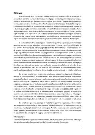 v
RESUMO
Nas últimas décadas, o trabalho cooperativo adquiriu uma importância assinalável na
comunidade científica como um domínio de investigação composto por múltiplos interesses. A
avaliação do estado da arte do campo multidisciplinar de Trabalho Cooperativo Suportado por
Computador, uma área científica polimórfica focada no fenómeno social do trabalho em grupo
e no suporte tecnológico às suas dinâmicas processuais, suscitou uma meta-análise transversal
a diversas publicações científicas encontradas em conferências e revistas especializadas. Numa
perspectiva holística, esta dissertação fundamenta-se na conceptualização do campo científico
supra-referido, onde é procurado um ponto de referência comum na literatura para explicar os
elementos que caracterizam a sua envolvente terminológica, no enquadramento histórico com
alguns dos factos que marcaram a sua evolução, bem como nos seus domínios de aplicação.
A análise bibliométrica ao campo de Trabalho Cooperativo Suportado por Computador
respeitou um processo de selecção prévia de conferências e revistas com tópicos dedicados ao
seu domínio de investigação, e catalogação dos atributos de identificação presentes neste tipo
de artigos. Complementarmente, foram recolhidos dados sobre o número de citações em cada
artigo, segundo os resultados obtidos no Google Scholar, ACM Digital Library e Web of Science,
num total de 1480 artigos. Os resultados obtidos com a análise bibliométrica apresentam uma
perspectiva que pode clarificar possíveis tendências futuras, em termos de produção científica,
bem como uma caracterização aproximada sobre o impacto de determinadas publicações. Este
estudo demonstra assim uma forte volatilidade na composição da comunidade de investigação
científica, num intervalo de tempo com profundos avanços tecnológicos. A selecção de um
período de análise entre 2003 e 2010, deveu-se particularmente ao facto de representar uma
grande parte da produção científica na última década, complementando os estudos anteriores.
De forma a caracterizar a perspectiva actual desta área de investigação, é utilizado um
método de revisão sistemática da literatura para rever o conjunto de taxonomias apresentadas
para classificação de características de trabalho cooperativo e atributos funcionais de sistemas
centrados no suporte à cooperação. Neste sentido, foi adoptado um esquema de classificação
proposto para categorizar as tipologias e os atributos funcionais de ferramentas colaborativas,
funcionando como a base de classificação seleccionada para publicações desta natureza. Neste
processo, foram classificados um total de 541 artigos publicados entre 2003 e 2010, registando
as suas características taxonómicos. A metodologia de análise deste conjunto de publicações
respeitou um processo sistemático de leitura do resumo de cada artigo, leitura na íntegra para
o caso específico de artigos que apresentam elevados níveis de complexidade para a obtenção
deste tipo de informação, bem como busca por palavras-chave relacionadas com as categorias.
De uma forma genérica, o campo de Trabalho Cooperativo Suportado por Computador
tem apresentado alguns esforços para combinar a investigação sobre os fenómenos sociais do
trabalho e a investigação de cariz mais tecnológico. A análise efectuada neste trabalho aponta
para a prevalência das ferramentas centradas em dinâmicas de grupo, bem como a tendência
de crescimento das aplicações de tagging social e videoconferência.
Palavras-chave
Trabalho Cooperativo Suportado por Computador, CSCW, Groupware, Bibliometria, Interacção
Humano-Computador, Taxonomias, Revisão Sistemática, Análise Transversal.
 