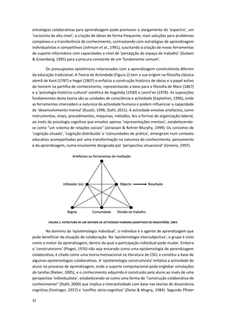 32
estratégias colaborativas para aprendizagem pode promover o alargamento do ‘espectro’, um
‘raciocínio de alto nível’, a criação de ideias de forma frequente, mais soluções para problemas
complexos e a transferência de conhecimento, contrastando com estratégias de aprendizagem
individualistas e competitivas (Johnson et al., 1991), suscitando a criação de novas ferramentas
de suporte informático com capacidades a nível de ‘percepção do espaço de trabalho’ (Gutwin
& Greenberg, 1995) para a procura constante de um ‘fundamento comum’.
Os pressupostos epistémicos relacionados com a aprendizagem construtivista diferem
da educação tradicional. A Teoria da Actividade (Figura 2) tem a sua origem na filosofia clássica
alemã de Kant (1787) e Hegel (1807) e enfatiza a construção histórica de ideias e o papel activo
do homem na partilha de conhecimento, representando a base para a filosofia de Marx (1867)
e a ‘psicologia histórico-cultural’ soviética de Vygotsky (1930) e Leont’ev (1978). As suposições
fundamentais desta teoria são as unidades de consciência e actividade (Kaptelinin, 1996), onde
as ferramentas intercedem a natureza da actividade humana e podem influenciar a capacidade
de ‘desenvolvimento mental’ (Kuutti, 1996; Stahl, 2011). A actividade envolve artefactos, como
instrumentos, sinais, procedimentos, máquinas, métodos, leis e formas de organização laboral,
ao invés da psicologia cognitiva que envolve apenas ‘representações mentais’, estabelecendo-
se como “um sistema de relações sociais” (Jonassen & Rohrer-Murphy, 1999). Os conceitos de
‘cognição situada’, ‘cognição distribuída’ e ‘comunidades de prática’, emergiram num contexto
educativo acompanhadas por uma transformação na natureza do conhecimento, pensamento
e da aprendizagem, numa envolvente designada por ‘perspectiva situacional’ (Greeno, 1997).
FIGURA 2. ESTRUTURA DE UM SISTEMA DE ACTIVIDADE HUMANA (ADAPTADO DE ENGESTRÖM, 1987)
No domínio da ‘epistemologia individual’, o indivíduo é o agente de aprendizagem que
pode beneficiar da situação de colaboração. Na ‘epistemologia intersubjectiva’, o grupo é visto
como o motor da aprendizagem, dentro da qual a participação individual pode mudar. Embora
o ‘construtivismo’ (Piaget, 1976) não seja encarado como uma epistemologia de aprendizagem
colaborativa, é citado como uma teoria motivacional na literatura de CSCL e constitui a base de
algumas epistemologias colaborativas. A ‘epistemologia construtivista’ enfatiza a actividade do
aluno no processo de aprendizagem, onde o suporte computacional pode englobar simulações
de tarefas (Rieber, 2005), e o conhecimento adquirido é construído pelo aluno ao invés de uma
perspectiva ‘individualista’, estabelecendo-se como uma forma de “construção colaborativa de
conhecimento” (Stahl, 2000) que implica a interactividade com base nas teorias de dissonância
cognitiva (Festinger, 1957) e ‘conflito sócio-cognitivo’ (Doise & Mugny, 1984). Segundo Pfister
 