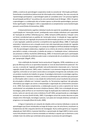 33
(2005), a essência da aprendizagem cooperativa reside no conceito de ‘informação partilhada’,
fomentando a transferência bidireccional de informação entre indivíduos. No caso concreto da
‘epistemologia participativa’, a aprendizagem pode ser concebida como “um processo legítimo
de participação periférica” nas práticas de uma comunidade (Lave & Wenger, 1991). Em geral,
a aprendizagem e a colaboração não se fundem apenas na dimensão epistemológica, possuem
fortes significações ‘ontológicas’ e têm a capacidade de se complementar numa transformação
pessoal e social (Packer & Goicoechea, 2000).
O desenvolvimento cognitivo individual resulta da espiral de causalidade que estimula
a participação em ‘interacções sociais’, predispondo novos estados individuais com capacidade
de ‘resolução de conflitos’ (Dillenbourg et al., 1996). Schwartz (1995) aborda a ‘indução’ como
um factor considerável para os padrões de ‘construção mútua’. A redução da ‘carga cognitiva’
explica o facto de uma regulação de processos de determinados parceiros ser mais prática que
a ‘auto-regulação’, podendo aumentar a competência da regulação (Blaye, 1988). A ‘explicação
automática’ relaciona-se com a situação social e tem sido importada para estudos de ‘cognição
individual’, no domínio da psicologia e no campo da Inteligência Artificial (Artificial Intelligence
– AI). Na aprendizagem colaborativa, englobam-se os critérios de simetria e divisão de trabalho
para definir o estado, a interacção, o trabalho de campo e a ‘modelação mútua’, relativamente
aos processos e efeitos resultantes (Dillenbourg, 1999). O mecanismo pelo qual a participação
conjunta na resolução de problemas pode mudar a compreensão de um problema é conhecido
por ‘apropriação’ (Rogoff, 1991).
Com a definição da chamada ‘teoria sociocultural’ (Vygotsky, 1978), estabeleceu-se um
grau de diferença entre os co-aprendizes baseado na ‘zona de desenvolvimento potencial’. Por
sua vez, o conceito de ‘cognição partilhada’ está profundamente relacionado com a ‘teoria da
cognição situada’ (Suchman, 1987), onde o ‘ambiente’ é um elemento integrante da actividade
cognitiva, centrando-se num plano social onde as concepções emergentes são analisadas como
um produto resultante do trabalho em grupo. O paradigma dominante na psicologia cognitiva,
designadamente o ‘raciocínio simbólico’, centra-se na delineação dos caminhos que processam
as informações sobre o aluno e o seu estado de conhecimento actual resultante dos processos
de articulação e reflexão num ‘contexto’ específico. As ‘ferramentas cognitivas’ são aplicações
informáticas que exigem aos alunos a interpretação e organização do conhecimento (Jonassen
et al., 1995). Num plano complementar, a colaboração assume-se como o epicentro da ‘teoria
construtivista’ em actividades de ensino à distância (Seaton, 1993). Com a introdução de novas
tecnologias, pode verificar-se um movimento longe da duplicação dos tradicionais métodos de
ensino, tanto em sala de aula como à distância (Turoff 1995), perspectivando-se a abordagem
centrada nos recursos (Smith & Kelly, 1987). O paradigma actual das escolas descreve-se pela
relação entre informação, tecnologia e pessoas, num plano de transição dinâmico centrado no
progresso e na inovação (Olson & Grudin, 2009).
A Figura 3 representa um conjunto de relações entre as teorias individuais e sociais de
aprendizagem que foram introduzidas ao longo do tempo e que, de certa forma, constituem os
fundamentos da CSCL enquanto domínio de investigação. Numa análise genérica ao ‘esquema’
adaptado por Stahl (2011), é possível identificar a aproximação de Hegel (1807) à teoria social,
numa linha divisória entre as teorias orientadas ao indivíduo e aquelas que se destinam a uma
unidade maior de análise que contempla várias pessoas no processo de aprendizagem.
 