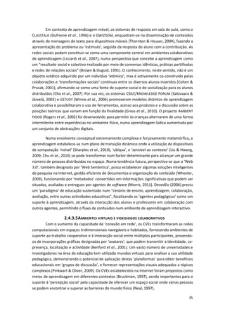 35
Em contexto de aprendizagem móvel, os sistemas de resposta em sala de aula, como o
CLASSTALK (Dufresne et al., 1996) e o QWIZDOM, enquadram-se na disseminação de conteúdos
através de mensagens de texto para dispositivos móveis (Thornton & Houser, 2004), fazendo a
apresentação do problema ou ‘estímulo’, seguida da resposta do aluno com a contribuição. As
redes sociais podem constituir-se como uma componente central em ambientes colaborativos
de aprendizagem (Liccardi et al., 2007), numa perspectiva que concebe a aprendizagem como
um “resultado social e colectivo realizado por meio de conversas idênticas, práticas partilhadas
e redes de relações sociais” (Brown & Duguid, 1991). O conhecimento, neste sentido, não é um
objecto estático adquirido por um indivíduo ‘atómico’, mas é activamente co-construído pelas
colaborações e ‘transformações sociais’ contínuas entre os diversos alunos inseridos (Cohen &
Prusak, 2001), afirmando-se como uma fonte de suporte social e de socialização para os alunos
distribuídos (Cho et al., 2007). Por sua vez, os sistemas CSILE/KNOWLEDGE FORUM (Salovaara &
Järvelä, 2003) e GSTUDY (Winne et al., 2006) promoveram modelos distintos de aprendizagem
colaborativa e possibilitaram o uso de ferramentas, acesso aos produtos e a discussão sobre as
posições teóricas que variam em função da finalidade (Gress et al., 2010). O projecto AMBIENT
HOOD (Rogers et al., 2002) foi desenvolvido para permitir às crianças alternarem de uma forma
intermitente entre experiências no ambiente físico, numa aprendizagem lúdica aumentada por
um conjunto de abstracções digitais.
Numa envolvente conceptual extremamente complexa e forçosamente metamórfica, a
aprendizagem estabelece-se num plano de transição dinâmico onde a utilização de dispositivos
de computação ‘móvel’ (Sharples et al., 2010), ‘ubíqua’, e ‘sensível ao contexto’ (Liu & Hwang,
2009; Chu et al., 2010) se pode transformar num factor determinante para alcançar um grande
número de pessoas distribuídas no espaço. Numa tendência futura, perspectiva-se que a ‘Web
3.0’, também designada por ‘Web Semântica’, possa estabelecer algumas soluções inteligentes
de pesquisa na Internet, gestão eficiente de documentos e organização de conteúdo (Wheeler,
2009), funcionando por ‘metadados’ convertidos em informações significativas que podem ser
situadas, avaliadas e entregues por agentes de software (Morris, 2011). Devedžic (2006) previu
um ‘paradigma’ de educação sustentado num “cenário de ensino, aprendizagem, colaboração,
avaliação, entre outras actividades educativas”, focalizando os ‘agentes pedagógicos’ como um
suporte à aprendizagem, através da interacção dos alunos e professores em colaboração com
outros agentes, permitindo o fluxo de conteúdos num ambiente de aprendizagem interactivo.
2.4.3.5AMBIENTES VIRTUAIS E VIDEOJOGOS COLABORATIVOS
Com o aumento da capacidade de ‘conexão em rede’, os CVEs transformaram as redes
computacionais em espaços tridimensionais navegáveis e habitados, fornecendo ambientes de
suporte ao trabalho cooperativo e à interacção social entre múltiplos participantes, provendo-
os de incorporações gráficas designadas por ‘avatares’, que podem transmitir a identidade, co-
presença, localização e actividade (Benford et al., 2001). Um vasto número de universidades e
investigadores na área da educação tem utilizado mundos virtuais para analisar a sua utilidade
pedagógica, demonstrando o potencial de aplicação destas ‘plataformas’ para obter benefícios
educacionais em ‘grupos de discussão’, e fornecer representações visuais adequadas a tópicos
complexos (Pinkwart & Oliver, 2009). Os CVEs estabelecidos na Internet foram propostos como
meios de aprendizagem em diferentes contextos (Bruckman, 1997), sendo importantes para o
suporte à ‘percepção social’ pela capacidade de oferecer um espaço social onde várias pessoas
se podem encontrar e superar as barreiras do mundo físico (Neal, 1997).
 