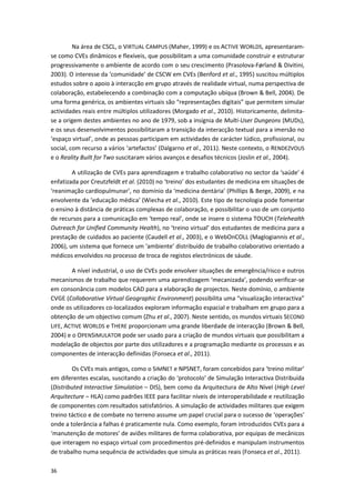 36
Na área de CSCL, o VIRTUAL CAMPUS (Maher, 1999) e os ACTIVE WORLDS, apresentaram-
se como CVEs dinâmicos e flexíveis, que possibilitam a uma comunidade construir e estruturar
progressivamente o ambiente de acordo com o seu crescimento (Prasolova-Førland & Divitini,
2003). O interesse da ‘comunidade’ de CSCW em CVEs (Benford et al., 1995) suscitou múltiplos
estudos sobre o apoio à interacção em grupo através de realidade virtual, numa perspectiva de
colaboração, estabelecendo a combinação com a computação ubíqua (Brown & Bell, 2004). De
uma forma genérica, os ambientes virtuais são “representações digitais” que permitem simular
actividades reais entre múltiplos utilizadores (Morgado et al., 2010). Historicamente, delimita-
se a origem destes ambientes no ano de 1979, sob a insígnia de Multi-User Dungeons (MUDs),
e os seus desenvolvimentos possibilitaram a transição da interacção textual para a imersão no
‘espaço virtual’, onde as pessoas participam em actividades de carácter lúdico, profissional, ou
social, com recurso a vários ‘artefactos’ (Dalgarno et al., 2011). Neste contexto, o RENDEZVOUS
e o Reality Built for Two suscitaram vários avanços e desafios técnicos (Joslin et al., 2004).
A utilização de CVEs para aprendizagem e trabalho colaborativo no sector da ‘saúde’ é
enfatizada por Creutzfeldt et al. (2010) no ‘treino’ dos estudantes de medicina em situações de
‘reanimação cardiopulmunar’, no domínio da ‘medicina dentária’ (Phillips & Berge, 2009), e na
envolvente da ‘educação médica’ (Wiecha et al., 2010). Este tipo de tecnologia pode fomentar
o ensino à distância de práticas complexas de colaboração, e possibilitar o uso de um conjunto
de recursos para a comunicação em ‘tempo real’, onde se insere o sistema TOUCH (Telehealth
Outreach for Unified Community Health), no ‘treino virtual’ dos estudantes de medicina para a
prestação de cuidados ao paciente (Caudell et al., 2003), e o WebOnCOLL (Maglogiannis et al.,
2006), um sistema que fornece um ‘ambiente’ distribuído de trabalho colaborativo orientado a
médicos envolvidos no processo de troca de registos electrónicos de sáude.
A nível industrial, o uso de CVEs pode envolver situações de emergência/risco e outros
mecanismos de trabalho que requerem uma aprendizagem ‘mecanizada’, podendo verificar-se
em consonância com modelos CAD para a elaboração de projectos. Neste domínio, o ambiente
CVGE (Collaborative Virtual Geographic Environment) possibilita uma “visualização interactiva”
onde os utilizadores co-localizados exploram informação espacial e trabalham em grupo para a
obtenção de um objectivo comum (Zhu et al., 2007). Neste sentido, os mundos virtuais SECOND
LIFE, ACTIVE WORLDS e THERE proporcionam uma grande liberdade de interacção (Brown & Bell,
2004) e o OPENSIMULATOR pode ser usado para a criação de mundos virtuais que possibilitam a
modelação de objectos por parte dos utilizadores e a programação mediante os processos e as
componentes de interacção definidas (Fonseca et al., 2011).
Os CVEs mais antigos, como o SIMNET e NPSNET, foram concebidos para ‘treino militar’
em diferentes escalas, suscitando a criação do ‘protocolo’ de Simulação Interactiva Distribuída
(Distributed Interactive Simulation – DIS), bem como da Arquitectura de Alto Nível (High Level
Arquitecture – HLA) como padrões IEEE para facilitar níveis de interoperabilidade e reutilização
de componentes com resultados satisfatórios. A simulação de actividades militares que exigem
treino táctico e de combate no terreno assume um papel crucial para o sucesso de ‘operações’
onde a tolerância a falhas é praticamente nula. Como exemplo, foram introduzidos CVEs para a
‘manutenção de motores’ de aviões militares de forma colaborativa, por equipas de mecânicos
que interagem no espaço virtual com procedimentos pré-definidos e manipulam instrumentos
de trabalho numa sequência de actividades que simula as práticas reais (Fonseca et al., 2011).
 