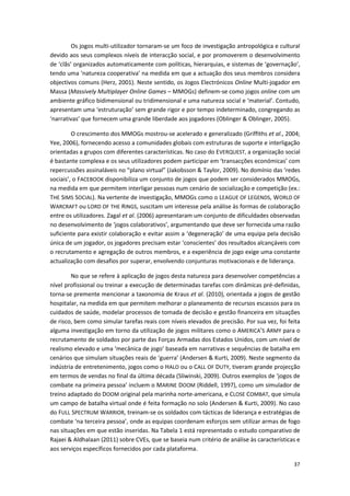 37
Os jogos multi-utilizador tornaram-se um foco de investigação antropológica e cultural
devido aos seus complexos níveis de interacção social, e por promoverem o desenvolvimento
de ‘clãs’ organizados automaticamente com políticas, hierarquias, e sistemas de ‘governação’,
tendo uma ‘natureza cooperativa’ na medida em que a actuação dos seus membros considera
objectivos comuns (Herz, 2001). Neste sentido, os Jogos Electrónicos Online Multi-jogador em
Massa (Massively Multiplayer Online Games – MMOGs) definem-se como jogos online com um
ambiente gráfico bidimensional ou tridimensional e uma natureza social e ‘material’. Contudo,
apresentam uma ‘estruturação’ sem grande rigor e por tempo indeterminado, congregando as
‘narrativas’ que fornecem uma grande liberdade aos jogadores (Oblinger & Oblinger, 2005).
O crescimento dos MMOGs mostrou-se acelerado e generalizado (Griffiths et al., 2004;
Yee, 2006), fornecendo acesso a comunidades globais com estruturas de suporte e interligação
orientadas a grupos com diferentes características. No caso do EVERQUEST, a organização social
é bastante complexa e os seus utilizadores podem participar em ‘transacções económicas’ com
repercussões assinaláveis no “plano virtual” (Jakobsson & Taylor, 2009). No domínio das ‘redes
sociais’, o FACEBOOK disponibiliza um conjunto de jogos que podem ser considerados MMOGs,
na medida em que permitem interligar pessoas num cenário de socialização e competição (ex.:
THE SIMS SOCIAL). Na vertente de investigação, MMOGs como o LEAGUE OF LEGENDS, WORLD OF
WARCRAFT ou LORD OF THE RINGS, suscitam um interesse pela análise às formas de colaboração
entre os utilizadores. Zagal et al. (2006) apresentaram um conjunto de dificuldades observadas
no desenvolvimento de ‘jogos colaborativos’, argumentando que deve ser fornecida uma razão
suficiente para existir colaboração e evitar assim a ‘degeneração’ de uma equipa pela decisão
única de um jogador, os jogadores precisam estar ‘conscientes’ dos resultados alcançáveis com
o recrutamento e agregação de outros membros, e a experiência de jogo exige uma constante
actualização com desafios por superar, envolvendo conjunturas motivacionais e de liderança.
No que se refere à aplicação de jogos desta natureza para desenvolver competências a
nível profissional ou treinar a execução de determinadas tarefas com dinâmicas pré-definidas,
torna-se premente mencionar a taxonomia de Kraus et al. (2010), orientada a jogos de gestão
hospitalar, na medida em que permitem melhorar o planeamento de recursos escassos para os
cuidados de saúde, modelar processos de tomada de decisão e gestão financeira em situações
de risco, bem como simular tarefas reais com níveis elevados de precisão. Por sua vez, foi feita
alguma investigação em torno da utilização de jogos militares como o AMERICA’S ARMY para o
recrutamento de soldados por parte das Forças Armadas dos Estados Unidos, com um nível de
realismo elevado e uma ‘mecânica de jogo’ baseada em narrativas e sequências de batalha em
cenários que simulam situações reais de ‘guerra’ (Andersen & Kurti, 2009). Neste segmento da
indústria de entretenimento, jogos como o HALO ou o CALL OF DUTY, tiveram grande projecção
em termos de vendas no final da última década (Sliwinski, 2009). Outros exemplos de ‘jogos de
combate na primeira pessoa’ incluem o MARINE DOOM (Riddell, 1997), como um simulador de
treino adaptado do DOOM original pela marinha norte-americana, e CLOSE COMBAT, que simula
um campo de batalha virtual onde é feita formação no solo (Andersen & Kurti, 2009). No caso
do FULL SPECTRUM WARRIOR, treinam-se os soldados com tácticas de liderança e estratégias de
combate ‘na terceira pessoa’, onde as equipas coordenam esforços sem utilizar armas de fogo
nas situações em que estão inseridas. Na Tabela 1 está representado o estudo comparativo de
Rajaei & Aldhalaan (2011) sobre CVEs, que se baseia num critério de análise às características e
aos serviços específicos fornecidos por cada plataforma.
 