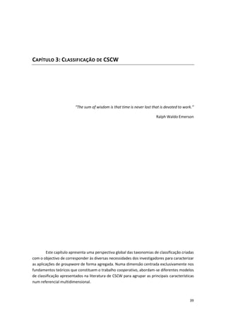39
CAPÍTULO 3: CLASSIFICAÇÃO DE CSCW
“The sum of wisdom is that time is never lost that is devoted to work.”
Ralph Waldo Emerson
Este capítulo apresenta uma perspectiva global das taxonomias de classificação criadas
com o objectivo de corresponder às diversas necessidades dos investigadores para caracterizar
as aplicações de groupware de forma agregada. Numa dimensão centrada exclusivamente nos
fundamentos teóricos que constituem o trabalho cooperativo, abordam-se diferentes modelos
de classificação apresentados na literatura de CSCW para agrupar as principais características
num referencial multidimensional.
 