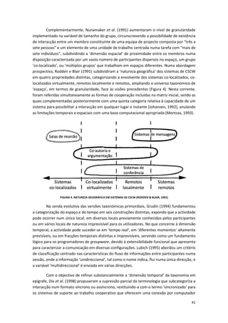41
Complementarmente, Nunamaker et al. (1991) aumentaram o nível de granularidade
implementado na variável de tamanho do grupo, circunscrevendo a possibilidade de existência
de interacção entre um membro constituinte de uma equipa de projecto composta por “três a
sete pessoas” e um elemento de uma unidade de trabalho centrada numa tarefa com “mais de
sete indivíduos”, subdividindo a ‘dimensão espacial’ de proximidade entre os membros numa
disposição caracterizada por um vasto número de participantes dispersos no espaço, um grupo
‘co-localizado’, ou ‘múltiplos grupos’ que trabalham em espaços diferentes. Numa abordagem
prospectiva, Rodden e Blair (1991) subdividiram a ‘natureza geográfica’ dos sistemas de CSCW
em quatro propriedades distintas, categorizando a envolvente dos sistemas co-localizados, co-
localizados virtualmente, remotos localmente e remotos, ampliando o universo taxonómico de
‘espaço’, em termos de granularidade, face às visões precedentes (Figura 4). Nesta corrente,
foram referidas simultaneamente as formas de cooperação incluídas na matriz inicial, sendo as
quais complementadas posteriormente com uma quinta categoria relativa à capacidade de um
sistema para possibilitar a interacção em qualquer lugar e instante (Johansen, 1992), anulando
as limitações temporais e espaciais com uma base computacional apropriada (Mentzas, 1993).
FIGURA 4. NATUREZA GEOGRÁFICA EM SISTEMAS DE CSCW (RODDEN & BLAIR, 1991)
Na senda evolutiva das versões taxonómicas primordiais, Grudin (1994) fundamentou
a categorização do espaço e do tempo em seis construções distintas, expondo que a actividade
pode ocorrer num único local, em diversos locais previamente conhecidos pelos participantes
ou em vários locais de natureza imprevisível para os utilizadores. No que concerne à dimensão
temporal, a actividade pode suceder-se em ‘tempo real’, em ‘diferentes momentos’ altamente
previsíveis, ou em fracções temporais distintas e imprevisíveis, servindo como um fundamento
lógico para os programadores de groupware, devido à extensibilidade funcional que apresenta
para caracterizar a comunicação em diversas configurações. Lubich (1995) abordou um critério
de classificação centrado nas características do fluxo de informações entre participantes numa
sessão, onde a informação ‘unidireccional’, tal como o nome indica, flui numa única direcção, e
a variável ‘multidireccional’ é enviada em várias direcções.
Com o objectivo de refinar substancialmente a ‘dimensão temporal’ da taxonomia em
epígrafe, Dix et al. (1998) propuseram a supressão parcial da terminologia que subcategoriza a
interacção num formato síncrono ou assíncrono, restituindo-a com o termo ‘sincronizado’ para
os sistemas de suporte ao trabalho cooperativo que oferecem uma conexão por computador
 