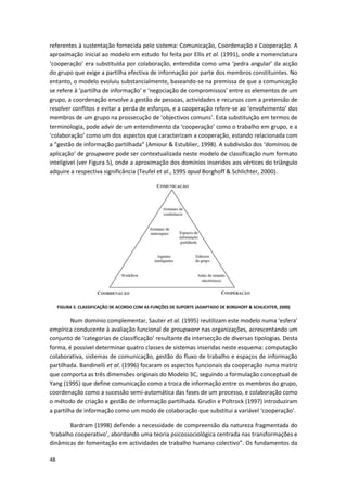 48
referentes à sustentação fornecida pelo sistema: Comunicação, Coordenação e Cooperação. A
aproximação inicial ao modelo em estudo foi feita por Ellis et al. (1991), onde a nomenclatura
‘cooperação’ era substituída por colaboração, entendida como uma ‘pedra angular’ da acção
do grupo que exige a partilha efectiva de informação por parte dos membros constituintes. No
entanto, o modelo evoluiu substancialmente, baseando-se na premissa de que a comunicação
se refere à ‘partilha de informação’ e ‘negociação de compromissos’ entre os elementos de um
grupo, a coordenação envolve a gestão de pessoas, actividades e recursos com a pretensão de
resolver conflitos e evitar a perda de esforços, e a cooperação refere-se ao ‘envolvimento’ dos
membros de um grupo na prossecução de ‘objectivos comuns’. Esta substituição em termos de
terminologia, pode advir de um entendimento da ‘cooperação’ como o trabalho em grupo, e a
‘colaboração’ como um dos aspectos que caracterizam a cooperação, estando relacionada com
a “gestão de informação partilhada” (Amiour & Estublier, 1998). A subdivisão dos ‘domínios de
aplicação’ de groupware pode ser contextualizada neste modelo de classificação num formato
inteligível (ver Figura 5), onde a aproximação dos domínios inseridos aos vértices do triângulo
adquire a respectiva significância (Teufel et al., 1995 apud Borghoff & Schlichter, 2000).
FIGURA 5. CLASSIFICAÇÃO DE ACORDO COM AS FUNÇÕES DE SUPORTE (ADAPTADO DE BORGHOFF & SCHLICHTER, 2000)
Num domínio complementar, Sauter et al. (1995) reutilizam este modelo numa ‘esfera’
empírica conducente à avaliação funcional de groupware nas organizações, acrescentando um
conjunto de ‘categorias de classificação’ resultante da intersecção de diversas tipologias. Desta
forma, é possível determinar quatro classes de sistemas inseridas neste esquema: computação
colaborativa, sistemas de comunicação, gestão do fluxo de trabalho e espaços de informação
partilhada. Bandinelli et al. (1996) focaram os aspectos funcionais da cooperação numa matriz
que comporta as três dimensões originais do Modelo 3C, seguindo a formulação conceptual de
Yang (1995) que define comunicação como a troca de informação entre os membros do grupo,
coordenação como a sucessão semi-automática das fases de um processo, e colaboração como
o método de criação e gestão de informação partilhada. Grudin e Poltrock (1997) introduziram
a partilha de informação como um modo de colaboração que substitui a variável ‘cooperação’.
Bardram (1998) defende a necessidade de compreensão da natureza fragmentada do
‘trabalho cooperativo’, abordando uma teoria psicossociológica centrada nas transformações e
dinâmicas de fomentação em actividades de trabalho humano colectivo”. Os fundamentos da
 