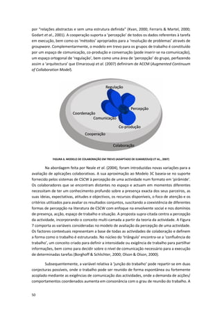 50
por “relações abstractas e sem uma estrutura definida” (Kvan, 2000; Ferraris & Martel, 2000;
Godart et al., 2001). A cooperação suporta a ‘percepção’ de todos os dados referentes à tarefa
em execução, bem como os ‘métodos’ apropriados para a ‘resolução de problemas’ através de
groupware. Complementarmente, o modelo em trevo para os grupos de trabalho é constituído
por um espaço de comunicação, co-produção e conversação (pode inserir-se na comunicação),
um espaço ortogonal de ‘regulação’, bem como uma área de ‘percepção’ do grupo, perfazendo
assim a ‘arquitectura’ que Elmarzouqi et al. (2007) definiram de ACCM (Augmented Continuum
of Collaboration Model).
FIGURA 6. MODELO DE COLABORAÇÃO EM TREVO (ADAPTADO DE ELMARZOUQI ET AL., 2007)
Na abordagem feita por Neale et al. (2004), foram introduzidas novas variações para a
avaliação de aplicações colaborativas. A sua aproximação ao Modelo 3C baseia-se no suporte
fornecido pelos sistemas de CSCW à percepção de uma actividade num formato em ‘pirâmide’.
Os colaboradores que se encontram distantes no espaço e actuam em momentos diferentes
necessitam de ter um conhecimento profundo sobre a presença exacta dos seus parceiros, as
suas ideias, expectativas, atitudes e objectivos, os recursos disponíveis, o foco de atenção e os
critérios utilizados para avaliar os resultados conjuntos, suscitando a coexistência de diferentes
formas de percepção na literatura de CSCW com enfoque na envolvente social e nos domínios
de presença, acção, espaço de trabalho e situação. A proposta supra-citada centra a percepção
da actividade, incorporando o conceito multi-camada a partir da teoria da actividade. A Figura
7 comporta as variáveis consideradas no modelo de avaliação da percepção de uma actividade.
Os factores contextuais representam a base de todas as actividades de colaboração e definem
a forma como o trabalho é estruturado. No núcleo do ‘triângulo’ encontra-se a ‘confluência do
trabalho’, um conceito criado para definir a intensidade ou exigência de trabalho para partilhar
informações, bem como para decidir sobre o nível de comunicação necessário para a execução
de determinadas tarefas (Borghoff & Schlichter, 2000; Olson & Olson, 2000).
Subsequentemente, a variável relativa à ‘junção do trabalho’ pode repartir-se em duas
conjecturas possíveis, onde o trabalho pode ser reunido de forma espontânea ou fortemente
acoplado mediante as exigências de comunicação das actividades, onde a demanda de acções/
comportamentos coordenados aumenta em consonância com o grau de reunião do trabalho. A
 