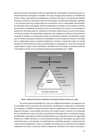 51
perda do processo distribuído resulta da quantidade de coordenação necessária para gerir os
desenvolvimentos alcançados no trabalho. Para que um grupo possa alcançar um fundamento
mútuo e obter a percepção da actividade que se afirma crítica para o funcionamento efectivo
do grupo, terão de ser suportados níveis de comunicação e coordenação adequados, apelando
a um processo cíclico de transformação em consonância com as necessidades apresentadas.
As interacções leves estão ligadas de forma espontânea ao trabalho, numa conjectura efectiva
que fomenta a mobilidade das pessoas entre uma interacção social causal e a comunicação. A
partilha de informação pode ser realizada num formato unidireccional ou ocorrer entre pares,
num fluxo constante de propriedades contextuais que coadjuvam a tarefa em funcionamento
no grupo de trabalho. A coordenação envolve uma ‘junção de trabalho’ mais fechada e requer
que os membros do grupo coordenem as actividades e a comunicação em sintonia. A transição
para a colaboração envolve a partilha de objectivos e tarefas e o desejo de manter um estado
elevado de conhecimento por todos os participantes. A cooperação é o nível mais elevado da
junção laboral e exige a maior quantidade e qualidade de comunicação, envolvendo a partilha
e interacção corrente com os restantes membros do grupo (Neale et al., 2004).
FIGURA 7. MODELO PARA AVALIAR A PERCEPÇÃO DA ACTIVIDADE (ADAPTADO DE NEALE ET AL., 2004)
Na senda evolutiva do Modelo 3C, Fuks et al. (2005) desenvolveram um diagrama com
as correlações entre os processos de comunicação, coordenação e cooperação e os elementos
que compõem o trabalho em grupo através de sistemas colaborativos em contextos funcionais
(Figura 8). Quando a comunicação se encontra num estado ‘activo’, sustenta a co-construção
de um entendimento mútuo com base na partilha de informação entre os membros do grupo,
possibilitando a execução de tarefas interdependentes cuja resolução necessita de negociação
(Fussel et al., 1998), utilizando um canal transmissivo implícito de ‘percepção’ que opera como
sustentáculo para a comunicação. A coordenação das actividades garante o cumprimento dos
compromissos estabelecidos, reúne as condições necessárias para o cumprimento do trabalho
colaborativo com base na soma de todos os fragmentos individuais num esforço articulado, e
 