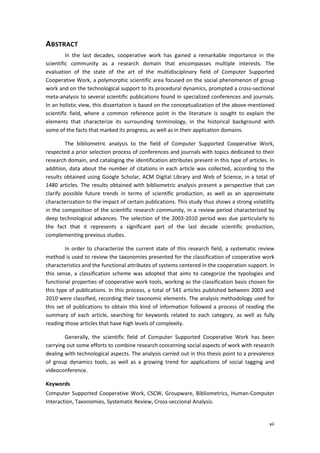 vii
ABSTRACT
In the last decades, cooperative work has gained a remarkable importance in the
scientific community as a research domain that encompasses multiple interests. The
evaluation of the state of the art of the multidisciplinary field of Computer Supported
Cooperative Work, a polymorphic scientific area focused on the social phenomenon of group
work and on the technological support to its procedural dynamics, prompted a cross-sectional
meta-analysis to several scientific publications found in specialized conferences and journals.
In an holistic view, this dissertation is based on the conceptualization of the above-mentioned
scientific field, where a common reference point in the literature is sought to explain the
elements that characterize its surrounding terminology, in the historical background with
some of the facts that marked its progress, as well as in their application domains.
The bibliometric analysis to the field of Computer Supported Cooperative Work,
respected a prior selection process of conferences and journals with topics dedicated to their
research domain, and cataloging the identification attributes present in this type of articles. In
addition, data about the number of citations in each article was collected, according to the
results obtained using Google Scholar, ACM Digital Library and Web of Science, in a total of
1480 articles. The results obtained with bibliometric analysis present a perspective that can
clarify possible future trends in terms of scientific production, as well as an approximate
characterization to the impact of certain publications. This study thus shows a strong volatility
in the composition of the scientific research community, in a review period characterized by
deep technological advances. The selection of the 2003-2010 period was due particularly to
the fact that it represents a significant part of the last decade scientific production,
complementing previous studies.
In order to characterize the current state of this research field, a systematic review
method is used to review the taxonomies presented for the classification of cooperative work
characteristics and the functional attributes of systems centered in the cooperation support. In
this sense, a classification scheme was adopted that aims to categorize the typologies and
functional properties of cooperative work tools, working as the classification basis chosen for
this type of publications. In this process, a total of 541 articles published between 2003 and
2010 were classified, recording their taxonomic elements. The analysis methodology used for
this set of publications to obtain this kind of information followed a process of reading the
summary of each article, searching for keywords related to each category, as well as fully
reading those articles that have high levels of complexity.
Generally, the scientific field of Computer Supported Cooperative Work has been
carrying out some efforts to combine research concerning social aspects of work with research
dealing with technological aspects. The analysis carried out in this thesis point to a prevalence
of group dynamics tools, as well as a growing trend for applications of social tagging and
videoconference.
Keywords
Computer Supported Cooperative Work, CSCW, Groupware, Bibliometrics, Human-Computer
Interaction, Taxonomies, Systematic Review, Cross-seccional Analysis.
 