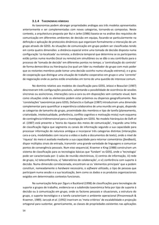 54
3.1.4 TAXONOMIAS HÍBRIDAS
As taxonomias podem abranger propriedades análogas aos três modelos apresentados
anteriormente e ser complementadas com novas categorias, tornando-as compostas. Neste
contexto, a arquitectura proposta por Bui e Jarke (1986) baseia-se na análise dos requisitos de
comunicação em diferentes ambientes de decisão em equipa, focando-se particularmente na
definição e aplicação de protocolos dinâmicos que organizam formalmente a interacção de um
grupo através de GDSS. As situações de comunicação em grupo podem ser classificadas tendo
em conta quatro dimensões: a distância espacial entre uma tomada de decisão disposta numa
configuração ‘co-localizada’ ou remota; a distância temporal que determina se os participantes
estão juntos numa reunião (local ou remota) em simultâneo ou se dão o seu contributo para o
processo de ‘tomada de decisão’ em diferentes pontos no tempo; a ‘centralização do controlo’
de forma democrática ou hierárquica (na qual um líder ou mediador do grupo com mais poder
que os restantes membros pode tomar uma decisão sozinho numa situação extrema); e o grau
de cooperação que distingue uma situação de trabalho cooperativo em grupo e uma ‘corrente’
de negociação onde as partes estão envolvidas em torno de uma questão de interesse comum.
No domínio relativo aos modelos de classificação para GDSS, Jelassi e Beauclair (1987)
descreveram três configurações possíveis, salientando a possibilidade de ocorrência de sessões
síncronas ou assíncronas, interacções cara-a-cara ou em disposições sem contacto visual, bem
como situações onde os elementos podem estar próximos ou dispersos geograficamente. Nas
‘constelações’ taxonómicas para GDSS, DeSanctis e Gallupe (1987) introduziram uma dimensão
complementar para quantificar a experiência colaborativa de uma reunião em grupo, dispondo
as categorias de tamanho do grupo, proximidade dos membros e tipo de tarefa (planeamento,
criatividade, intelectualidade, preferência, conflito cognitivo e motivação mista) num esquema
de contingência tridimensional para a investigação em GDSS. No modelo hierárquico de Daft et
al. (1987) está presente a ‘teoria da riqueza dos meios de comunicação’, traçando uma linha
de classificação lógica que segmenta os canais de informação segundo a sua capacidade para
processar informação de natureza ambígua e incorporar três categorias distintas (interacções
cara-a-cara, modalidades com recurso a vídeo e áudio e documentos de texto), onde o nível de
‘riqueza’ do meio é avaliado mediante a sua capacidade para retornar comentários (feedback),
dispor múltiplos sinais de entrada, transmitir uma grande variedade de linguagens e comunicar
pontos de convergência pessoais. Num eixo sequencial, Kraemer e King (1988) construíram um
sistema de classificação para as tecnologias básicas que ‘fundam’ os GDSS, onde a ‘tecnologia’
pode ser caracterizada por: i) salas de reunião electrónicas, ii) centros de informação, iii) rede
de grupo, iv) teleconferência, v) ‘laboratórios de colaboração’, e vi) conferência com suporte à
decisão. Numa dimensão correlacionada, encontram-se os ‘elementos principais’ que a podem
constituir, nomeadamente o hardware necessário, o software utilizado, o tipo de pessoas que
participam numa sessão e a sua localização, bem como os dados e os produtos organizacionais
exigidos em determinados contextos funcionais.
Na sumarização feita por Zigurs e Buckland (1998) de classificações para tecnologias de
suporte a grupos de trabalho, evidencia-se a subdivisão taxonómica feita por tipo de suporte à
decisão ou à comunicação em grupo, onde os factores pessoais e situacionais, a estrutura do
grupo, o suporte tecnológico e a tarefa caracterizam o ambiente operacional (Pinsonneault &
Kraemer, 1989). Jarczyk et al. (1992) inseriram os ‘meta-critérios’ de escalabilidade e projecção
ortogonal para sustentar, genericamente, as classes de propriedades existentes nas aplicações
 
