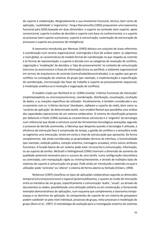 55
de suporte à colaboração, designadamente a sua envolvente funcional, técnica, bem como de
aplicação, ‘usabilidade’ e ‘ergonomia’. Teng e Ramamurthy (1993) propuseram uma taxonomia
funcional para GDSS baseada em duas dimensões: o suporte ao conteúdo (sem suporte, apoio
convencional, suporte à análise de decisões e suporte com base no conhecimento), e o suporte
ao processo (sem suporte a processos, suporte à comunicação, sustentação da estruturação de
processos e suporte aos processos de inteligência).
A taxonomia introduzida por Mentzas (1993) destaca um conjunto de áreas referentes
à coordenação num cenário organizacional, restringindo o foco de análise sobre: os objectivos
a nível global; as características do modelo formal de coordenação no que respeita ao controlo
e às formas de representação; o suporte à decisão com as categorias de resolução de conflitos,
negociação e ‘modelação’ de decisões; o ‘tipo de processamento’ no contexto de comunicação
(síncrono ou assíncrono) e o fluxo de informação (troca ou partilha); o ambiente organizacional
em termos de arquitectura de controlo (centralizada/descentralizada); e as opções que geram
conflitos na concepção de sistemas de grupo (por exemplo, a implementação e especificação
da coordenação, sincronização das fases de trabalho e suporte ao processamento sequencial,
à modelação analítica ou à resolução e negociação de conflitos).
O modelo criado por Reinhard et al. (1994) envolve ‘critérios funcionais de interacção’
(implícita/explícita ou síncrona/assíncrona), coordenação, distribuição, visualização, ocultação
de dados, e as reacções específicas do utilizador. Paralelamente, é também considerado o seu
cruzamento com os ‘critérios técnicos’ (hardware, software e suporte de rede), bem como os
‘cenários de aplicação’ de determinada tarefa, num modelo flexível que possibilita uma análise
das capacidades operacionais de um sistema colaborativo. O sistema de classificação proposto
por DeSanctis e Poole (1994) assinala as características estruturais e o ‘engenho’ da tecnologia
num referencial que divide a estrutura social das ferramentas tecnológicas avançadas segundo
o processo de decisão promovido, a liderança que desponta quando a tecnologia é utilizada, a
eficiência da interacção face à compressão do tempo, a gestão de conflitos e a atmosfera onde
se segmenta uma interacção, tendo em conta o nível de estruturação que apresenta. De forma
complementar, são ainda consideradas as propriedades técnicas da interface, a funcionalidade
(por exemplo, exibição pública, votação anónima, mensagens privadas), entre outros atributos
funcionais. A função básica de um sistema pode estar circunscrita à comunicação, informação,
ou ao suporte de tarefas. McGrath e Hollingshead (1994) inseriram a dimensão de aumento da
qualidade potencial necessária para o sucesso de uma tarefa, numa configuração naturalística
ou controlada, com manipulação rígida ou mínima/inexistente, e através de múltiplos tipos de
sistemas de suporte à comunicação em grupo. Pode ainda ser introduzida a extensão na qual o
utilizador pode ‘controlar’ ou ‘alterar’ o sistema de forma aberta ou fechada (Vickers, 1994).
Nickerson (1997) classificou os tipos de aplicações colaborativas segundo as dimensões
temporal (síncrono/assíncrono) e espacial (próximo/distante), e quanto ao modo de interacção
entre os membros de um grupo, especificamente a comunicação ‘áudio’, ‘visual’, ou através de
documentos ou dados, possibilitando uma utilização solitária ou em combinação, e fornecendo
exemplos demonstrativos de aplicações, num esquema que complementa a taxonomia tempo-
espaço e os domínios de aplicação. As componentes de suporte de um sistema de groupware
podem subdividir-se pelo nível individual, processos de grupo, meta-processos e modelação do
grupo (Rana et al., 1997). A metodologia de avaliação para a investigação empírica de sistemas
 