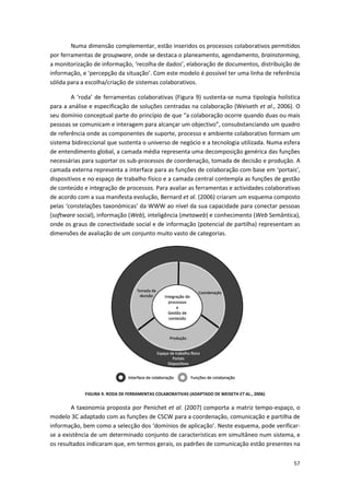 57
Numa dimensão complementar, estão inseridos os processos colaborativos permitidos
por ferramentas de groupware, onde se destaca o planeamento, agendamento, brainstorming,
a monitorização de informação, ‘recolha de dados’, elaboração de documentos, distribuição de
informação, e ‘percepção da situação’. Com este modelo é possível ter uma linha de referência
sólida para a escolha/criação de sistemas colaborativos.
A ‘roda’ de ferramentas colaborativas (Figura 9) sustenta-se numa tipologia holística
para a análise e especificação de soluções centradas na colaboração (Weiseth et al., 2006). O
seu domínio conceptual parte do princípio de que “a colaboração ocorre quando duas ou mais
pessoas se comunicam e interagem para alcançar um objectivo”, consubstanciando um quadro
de referência onde as componentes de suporte, processo e ambiente colaborativo formam um
sistema bidireccional que sustenta o universo de negócio e a tecnologia utilizada. Numa esfera
de entendimento global, a camada média representa uma decomposição genérica das funções
necessárias para suportar os sub-processos de coordenação, tomada de decisão e produção. A
camada externa representa a interface para as funções de colaboração com base em ‘portais’,
dispositivos e no espaço de trabalho físico e a camada central contempla as funções de gestão
de conteúdo e integração de processos. Para avaliar as ferramentas e actividades colaborativas
de acordo com a sua manifesta evolução, Bernard et al. (2006) criaram um esquema composto
pelas ‘constelações taxonómicas’ da WWW ao nível da sua capacidade para conectar pessoas
(software social), informação (Web), inteligência (metaweb) e conhecimento (Web Semântica),
onde os graus de conectividade social e de informação (potencial de partilha) representam as
dimensões de avaliação de um conjunto muito vasto de categorias.
FIGURA 9. RODA DE FERRAMENTAS COLABORATIVAS (ADAPTADO DE WEISETH ET AL., 2006)
A taxonomia proposta por Penichet et al. (2007) comporta a matriz tempo-espaço, o
modelo 3C adaptado com as funções de CSCW para a coordenação, comunicação e partilha de
informação, bem como a selecção dos ‘domínios de aplicação’. Neste esquema, pode verificar-
se a existência de um determinado conjunto de características em simultâneo num sistema, e
os resultados indicaram que, em termos gerais, os padrões de comunicação estão presentes na
 