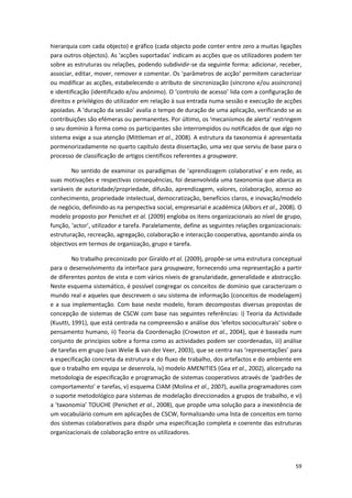 59
hierarquia com cada objecto) e gráfico (cada objecto pode conter entre zero a muitas ligações
para outros objectos). As ‘acções suportadas’ indicam as acções que os utilizadores podem ter
sobre as estruturas ou relações, podendo subdividir-se da seguinte forma: adicionar, receber,
associar, editar, mover, remover e comentar. Os ‘parâmetros de acção’ permitem caracterizar
ou modificar as acções, estabelecendo o atributo de sincronização (síncrono e/ou assíncrono)
e identificação (identificado e/ou anónimo). O ‘controlo de acesso’ lida com a configuração de
direitos e privilégios do utilizador em relação à sua entrada numa sessão e execução de acções
apoiadas. A ‘duração da sessão’ avalia o tempo de duração de uma aplicação, verificando se as
contribuições são efémeras ou permanentes. Por último, os ‘mecanismos de alerta’ restringem
o seu domínio à forma como os participantes são interrompidos ou notificados de que algo no
sistema exige a sua atenção (Mittleman et al., 2008). A estrutura da taxonomia é apresentada
pormenorizadamente no quarto capítulo desta dissertação, uma vez que serviu de base para o
processo de classificação de artigos científicos referentes a groupware.
No sentido de examinar os paradigmas de ‘aprendizagem colaborativa’ e em rede, as
suas motivações e respectivas consequências, foi desenvolvida uma taxonomia que abarca as
variáveis de autoridade/propriedade, difusão, aprendizagem, valores, colaboração, acesso ao
conhecimento, propriedade intelectual, democratização, benefícios claros, e inovação/modelo
de negócio, definindo-as na perspectiva social, empresarial e académica (Albors et al., 2008). O
modelo proposto por Penichet et al. (2009) engloba os itens organizacionais ao nível de grupo,
função, ‘actor’, utilizador e tarefa. Paralelamente, define as seguintes relações organizacionais:
estruturação, recreação, agregação, colaboração e interacção cooperativa, apontando ainda os
objectivos em termos de organização, grupo e tarefa.
No trabalho preconizado por Giraldo et al. (2009), propõe-se uma estrutura conceptual
para o desenvolvimento da interface para groupware, fornecendo uma representação a partir
de diferentes pontos de vista e com vários níveis de granularidade, generalidade e abstracção.
Neste esquema sistemático, é possível congregar os conceitos de domínio que caracterizam o
mundo real e aqueles que descrevem o seu sistema de informação (conceitos de modelagem)
e a sua implementação. Com base neste modelo, foram decompostas diversas propostas de
concepção de sistemas de CSCW com base nas seguintes referências: i) Teoria da Actividade
(Kuutti, 1991), que está centrada na compreensão e análise dos ‘efeitos socioculturais’ sobre o
pensamento humano, ii) Teoria da Coordenação (Crowston et al., 2004), que é baseada num
conjunto de princípios sobre a forma como as actividades podem ser coordenadas, iii) análise
de tarefas em grupo (van Welie & van der Veer, 2003), que se centra nas ‘representações’ para
a especificação concreta da estrutura e do fluxo de trabalho, dos artefactos e do ambiente em
que o trabalho em equipa se desenrola, iv) modelo AMENITIES (Gea et al., 2002), alicerçado na
metodologia de especificação e programação de sistemas cooperativos através de ‘padrões de
comportamento’ e tarefas, v) esquema CIAM (Molina et al., 2007), auxilia programadores com
o suporte metodológico para sistemas de modelação direccionados a grupos de trabalho, e vi)
a ‘taxonomia’ TOUCHE (Penichet et al., 2008), que propõe uma solução para a inexistência de
um vocabulário comum em aplicações de CSCW, formalizando uma lista de conceitos em torno
dos sistemas colaborativos para dispôr uma especificação completa e coerente das estruturas
organizacionais de colaboração entre os utilizadores.
 