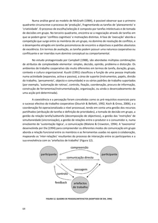 64
Numa análise geral ao modelo de McGrath (1984), é possível observar que o primeiro
quadrante circunscreve o processo de ‘produção’, fragmentando as tarefas de ‘planeamento’ e
‘criatividade’. O processo de escolha/selecção é composto por tarefas intelectuais e de tomada
de decisões em grupo. No terceiro quadrante, encontra-se a negociação através de tarefas em
que se podem gerar ‘conflitos cognitivos’ e motivações distintas. A fase de ‘execução’ aborda a
competição que surge entre os membros de um grupo, no domínio de resolução de conflitos, e
o desempenho atingido em tarefas psicomotoras de encontro a objectivos e padrões absolutos
de excelência. Em termos de avaliação, as tarefas podem possuir uma natureza cooperativa ou
conflituante e ser inseridas num domínio conceptual ou comportamental.
No estudo protagonizado por Campbell (1988), são abordadas múltiplas combinações
de atributos de complexidade elementar: simples, decisão, opinião, problema e distorção. Os
ambientes de trabalho cooperativo são muito diferentes em termos de tarefa, duração, grupo,
contexto e cultura organizacional. Kuutti (1991) classificou a função de uma pessoa implicada
numa actividade (expansiva, activa e passiva), a área de suporte (instrumentos, papéis, divisão
do trabalho, ‘pensamento’, objecto e comunidade) e os vários padrões de trabalho suportados
(por exemplo, ‘automação de rotinas’, controlo, fixação, coordenação, procura de informação,
construção de ferramentas/instrumentalização, organização, ou ainda o desencadeamento de
uma acção pré-determinada).
A coexistência e a percepção foram concebidas como os pré-requisitos essenciais para
o sucesso efectivo do trabalho cooperativo (Dourish & Bellotti, 1992; Koch & Gross, 2006), e a
coordenação foi operacionalizada a nível processual, tendo em conta uma gestão dos recursos
partilhados (atribuição de tarefas e definição de prioridades), a tomada de decisão em grupo, a
gestão da relação tarefa/subtarefa (decomposição de objectivos), a gestão das ‘restrições’ de
simultaneidade (sincronização), a gestão de relações entre o produtor e o consumidor e, numa
envolvente de ‘sustentação lógica’, a comunicação (Malone & Crowston, 1994). A ‘taxonomia’
desenvolvida por Dix (1994) para compreender os diferentes modos de comunicação em grupo
aborda a relação funcional entre os membros e as ferramentas usadas no apoio à colaboração,
mapeando as ‘inter-relações’ resultantes do processo de interacção entre os participantes e a
sua envolvência com os ‘artefactos de trabalho’ (Figura 12).
FIGURA 12. QUADRO DE PESSOAS/ARTEFACTOS (ADAPTADO DE DIX, 1994)
 