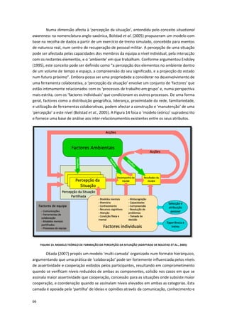 66
Numa dimensão afecta à ‘percepção da situação’, entendida pelo conceito situational
awareness na nomenclatura anglo-saxónica, Bolstad et al. (2005) propuseram um modelo com
base na recolha de dados a partir de um exercício de treino simulado, concebido para eventos
de natureza real, num centro de recuperação de pessoal militar. A percepção de uma situação
pode ser afectada pelas capacidades dos membros da equipa a nível individual, pela interacção
com os restantes elementos, e o ‘ambiente’ em que trabalham. Conforme argumentou Endsley
(1995), este conceito pode ser definido como “a percepção dos elementos no ambiente dentro
de um volume de tempo e espaço, a compreensão do seu significado, e a projecção do estado
num futuro próximo”. Embora possa ser uma propriedade a considerar no desenvolvimento de
uma ferramenta colaborativa, a ‘percepção da situação’ envolve um conjunto de ‘factores’ que
estão intimamente relacionados com os ‘processos de trabalho em grupo’ e, numa perspectiva
mais estrita, com os ‘factores individuais’ que condicionam os outros processos. De uma forma
geral, factores como a distribuição geográfica, liderança, proximidade da rede, familiariedade,
e utilização de ferramentas colaborativas, podem afectar a construção e ‘manutenção’ de uma
‘percepção’ a este nível (Bolstad et al., 2005). A Figura 14 foca o ‘modelo teórico’ supradescrito
e fornece uma base de análise aos inter-relacionamentos existentes entre os seus atributos.
FIGURA 14. MODELO TEÓRICO DE FORMAÇÃO DA PERCEPÇÃO DA SITUAÇÃO (ADAPTADO DE BOLSTAD ET AL., 2005)
Okada (2007) propôs um modelo ‘multi-camada’ organizado num formato hierárquico,
argumentando que uma prática de ‘colaboração’ pode ser fortemente influenciada pelos níveis
de assertividade e cooperação exibidos pelos participantes, resultando em comprometimento
quando se verificam níveis reduzidos de ambas as componentes, colisão nos casos em que se
assinala maior assertividade que cooperação, concessão para as situações onde subsiste maior
cooperação, e coordenação quando se assinalam níveis elevados em ambas as categorias. Esta
camada é apoiada pela ‘partilha’ de ideias e opiniões através da comunicação, conhecimento e
 