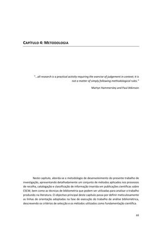 69
CAPÍTULO 4: METODOLOGIA
"...all research is a practical activity requiring the exercise of judgement in context; it is
not a matter of simply following methodological rules.”
Martyn Hammersley and Paul Atkinson
Neste capítulo, aborda-se a metodologia de desenvolvimento do presente trabalho de
investigação, apresentando detalhadamente um conjunto de métodos aplicados nos processos
de recolha, catalogação e classificação de informação inserida em publicações científicas sobre
CSCW, bem como as técnicas de bibliometria que podem ser utilizadas para analisar o trabalho
produzido na literatura. O objectivo principal deste capítulo passa por definir meticulosamente
as linhas de orientação adoptadas na fase de execução do trabalho de análise bibliométrica,
descrevendo os critérios de selecção e os métodos utilizados como fundamentação científica.
 