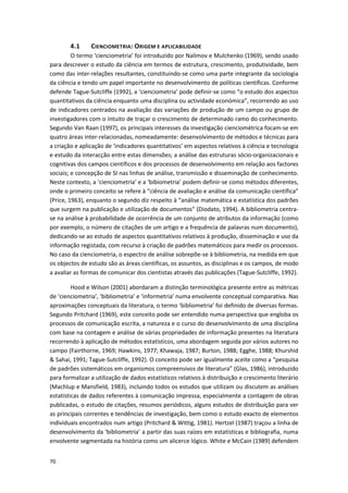 70
4.1 CIENCIOMETRIA: ORIGEM E APLICABILIDADE
O termo ‘cienciometria’ foi introduzido por Nalimov e Mulchenko (1969), sendo usado
para descrever o estudo da ciência em termos de estrutura, crescimento, produtividade, bem
como das inter-relações resultantes, constituindo-se como uma parte integrante da sociologia
da ciência e tendo um papel importante no desenvolvimento de políticas científicas. Conforme
defende Tague-Sutcliffe (1992), a ‘cienciometria’ pode definir-se como “o estudo dos aspectos
quantitativos da ciência enquanto uma disciplina ou actividade económica”, recorrendo ao uso
de indicadores centrados na avaliação das variações de produção de um campo ou grupo de
investigadores com o intuito de traçar o crescimento de determinado ramo do conhecimento.
Segundo Van Raan (1997), os principais interesses da investigação cienciométrica focam-se em
quatro áreas inter-relacionadas, nomeadamente: desenvolvimento de métodos e técnicas para
a criação e aplicação de ‘indicadores quantitativos’ em aspectos relativos à ciência e tecnologia
e estudo da interacção entre estas dimensões; a análise das estruturas sócio-organizacionais e
cognitivas dos campos científicos e dos processos de desenvolvimento em relação aos factores
sociais; e concepção de SI nas linhas de análise, transmissão e disseminação de conhecimento.
Neste contexto, a ‘cienciometria’ e a ‘bibiometria’ podem definir-se como métodos diferentes,
onde o primeiro conceito se refere à “ciência de avaliação e análise da comunicação científica”
(Price, 1963), enquanto o segundo diz respeito à “análise matemática e estatística dos padrões
que surgem na publicação e utilização de documentos” (Diodato, 1994). A bibliometria centra-
se na análise à probabilidade de ocorrência de um conjunto de atributos da informação (como
por exemplo, o número de citações de um artigo e a frequência de palavras num documento),
dedicando-se ao estudo de aspectos quantitativos relativos à produção, disseminação e uso da
informação registada, com recurso à criação de padrões matemáticos para medir os processos.
No caso da cienciometria, o espectro de análise sobrepõe-se à bibliometria, na medida em que
os objectos de estudo são as áreas científicas, os assuntos, as disciplinas e os campos, de modo
a avaliar as formas de comunicar dos cientistas através das publicações (Tague-Sutcliffe, 1992).
Hood e Wilson (2001) abordaram a distinção terminológica presente entre as métricas
de ‘cienciometria’, ‘bibliometria’ e ‘informetria’ numa envolvente conceptual comparativa. Nas
aproximações conceptuais da literatura, o termo ‘bibliometria’ foi definido de diversas formas.
Segundo Pritchard (1969), este conceito pode ser entendido numa perspectiva que engloba os
processos de comunicação escrita, a natureza e o curso do desenvolvimento de uma disciplina
com base na contagem e análise de várias propriedades de informação presentes na literatura
recorrendo à aplicação de métodos estatísticos, uma abordagem seguida por vários autores no
campo (Fairthorne, 1969; Hawkins, 1977; Khawaja, 1987; Burton, 1988; Egghe, 1988; Khurshid
& Sahai, 1991; Tague-Sutcliffe, 1992). O conceito pode ser igualmente aceite como a “pesquisa
de padrões sistemáticos em organismos compreensivos de literatura” (Glas, 1986), introduzido
para formalizar a utilização de dados estatísticos relativos à distribuição e crescimento literário
(Machlup e Mansfield, 1983), incluindo todos os estudos que utilizam ou discutem as análises
estatísticas de dados referentes à comunicação impressa, especialmente a contagem de obras
publicadas, o estudo de citações, resumos periódicos, alguns estudos de distribuição para ver
as principais correntes e tendências de investigação, bem como o estudo exacto de elementos
individuais encontrados num artigo (Pritchard & Wittig, 1981). Hertzel (1987) traçou a linha de
desenvolvimento da ‘bibliometria’ a partir das suas raízes em estatísticas e bibliografia, numa
envolvente segmentada na história como um alicerce lógico. White e McCain (1989) defendem
 