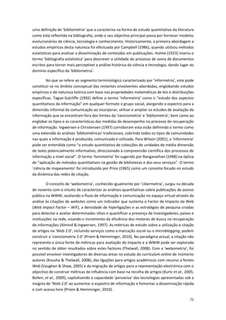 71
uma definição de ‘bibliometria’ que a caracteriza na forma de estudo quantitativo da literatura
como está reflectida na bibliografia, onde o seu objectivo principal passa por fornecer modelos
evolucionários de ciência, tecnologia e conhecimento. Historicamente, a primeira abordagem a
estudos empíricos desta natureza foi efectuada por Campbell (1986), quando utilizou métodos
estatísticos para analisar a disseminação de conteúdos em publicações. Hulme (1923) inseriu o
termo ‘bibliografia estatística’ para descrever a utilidade do processo de soma de documentos
escritos para tornar mais perceptível a análise histórica da ciência e tecnologia, dando lugar ao
domínio específico da ‘bibliometria’.
No que se refere ao segmento terminológico caracterizado por ‘informetria’, este pode
constituir-se no âmbito conceptual das restantes envolventes abordadas, englobando estudos
empíricos e de natureza teórica com base nas propriedades matemáticas de leis e distribuições
específicas. Tague-Sutcliffe (1992) define o termo ‘informetria’ como o “estudo dos aspectos
quantitativos da informação” em qualquer formato e grupo social, alargando o espectro para a
dimensão informal da comunicação ao incorporar, utilizar e ampliar os estudos de avaliação da
informação que se encontram fora dos limites da ‘cienciometria’ e ‘bibliometria’, bem como ao
englobar os tipos e as características das medidas de desempenho no processo de recuperação
de informação. Ingwersen e Christensen (1997) corroboram esta visão definindo o termo como
uma extensão às análises ‘bibliométricas’ tradicionais, cobrindo todos os tipos de comunidades
nas quais a informação é produzida, comunicada e utilizada. Para Wilson (2001), a ‘informetria’
pode ser entendida como “o estudo quantitativo de colecções de unidades de média dimensão
de texto potencialmente informativo, direccionado à compreensão científica dos processos de
informação a nível social”. O termo ‘livrometria’ foi sugerido por Ranganathan (1948) na óptica
de “aplicação de métodos quantitativos na gestão de bibliotecas e dos seus serviços”. O termo
‘ciência de mapeamento’ foi introduzido por Price (1965) como um conceito focado no estudo
da dinâmica das redes de citação.
O conceito de ‘webometria’, conhecido igualmente por ‘cibermetria’, surgiu na década
de noventa com o intuito de caracterizar as análises quantitativas sobre publicações de acesso
público na WWW, avaliando o fluxo de informação e comunicação no espaço virtual através da
análise às citações de websites como um indicador que sustenta o Factor de Impacto da Web
(Web Impact Factor – WIF), a densidade de hiperligações e as estratégias de pesquisa criadas
para detectar e avaliar determinados sítios e quantificar a presença de investigadores, países e
instituições na rede, visando o incremento da eficiência dos motores de busca na recuperação
de informações (Almind & Ingwersen, 1997). As métricas de estudo sobre a utilização e citação
de artigos na ‘Web 2.0’, incluindo serviços como a marcação social ou o microblogging, podem
construir a ‘cienciometria 2.0’ (Priem & Hemminger, 2010). No paradigma actual, a citação não
representa a única fonte de métricas para avaliação do impacto e a WWW pode ser explorada
no sentido de obter resultados sobre estes factores (Thelwall, 2008). Com a ‘webometria’, foi
possível envolver investigadores de diversas áreas no estudo do curriculum online de inúmeros
autores (Kousha & Thelwall, 2008), das ligações para artigos académicos com recurso a fontes
Web (Vaughan & Shaw, 2005) e da migração de artigos para a representação electrónica com o
objectivo de construir métricas de influência com base na recolha de artigos (Kurtz et al., 2005;
Bollen, et al., 2009), capitalizando a capacidade ‘pervasiva’ das tecnologias apresentadas sob a
insígnia de ‘Web 2.0’ ao aumentar o espectro de informação e fomentar a disseminação rápida
e com acesso livre (Priem & Hemminger, 2010).
 