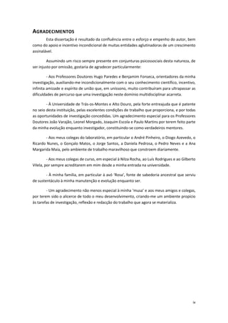 ix
AGRADECIMENTOS
Esta dissertação é resultado da confluência entre o esforço e empenho do autor, bem
como do apoio e incentivo incondicional de muitas entidades aglutinadoras de um crescimento
assinalável.
Assumindo um risco sempre presente em conjunturas psicossociais desta natureza, de
ser injusto por omissão, gostaria de agradecer particularmente:
- Aos Professores Doutores Hugo Paredes e Benjamim Fonseca, orientadores da minha
investigação, auxiliando-me incondicionalmente com o seu conhecimento científico, incentivo,
infinita amizade e espírito de união que, em uníssono, muito contribuíram para ultrapassar as
dificuldades de percurso que uma investigação neste domínio multidisciplinar acarreta.
- À Universidade de Trás-os-Montes e Alto Douro, pela forte entreajuda que é patente
no seio desta instituição, pelas excelentes condições de trabalho que proporciona, e por todas
as oportunidades de investigação concedidas. Um agradecimento especial para os Professores
Doutores João Varajão, Leonel Morgado, Joaquim Escola e Paulo Martins por terem feito parte
da minha evolução enquanto investigador, constituindo-se como verdadeiros mentores.
- Aos meus colegas do laboratório, em particular o André Pinheiro, o Diogo Azevedo, o
Ricardo Nunes, o Gonçalo Matos, o Jorge Santos, a Daniela Pedrosa, o Pedro Neves e a Ana
Margarida Maia, pelo ambiente de trabalho maravilhoso que constroem diariamente.
- Aos meus colegas de curso, em especial à Nilza Rocha, ao Luís Rodrigues e ao Gilberto
Vilela, por sempre acreditarem em mim desde a minha entrada na universidade.
- À minha família, em particular à avó ‘Rosa’, fonte de sabedoria ancestral que serviu
de sustentáculo à minha manutenção e evolução enquanto ser.
- Um agradecimento não menos especial à minha ‘musa’ e aos meus amigos e colegas,
por terem sido o alicerce de todo o meu desenvolvimento, criando-me um ambiente propício
às tarefas de investigação, reflexão e redacção do trabalho que agora se materializa.
 
