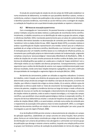 72
O estudo de caracterização do estado da arte do campo de CSCW pode estabelecer-se
numa envolvente de bibliometria, na medida em que possibilita identificar autores, revistas e
conferências, analisar o impacto das publicações e dos serviços de transferência de informação
e identificar possíveis tendências, recorrendo ao uso de métricas como a contagem de citações
e a validação da frequência com a qual determinadas propriedades se repetem e relacionam.
4.2 MÉTRICAS DE AVALIAÇÃO QUANTITATIVA
Com a investigação em ‘cienciometria’, foi possível fomentar a criação de técnicas para
analisar múltiplos conjuntos de dados relativos a publicações de reconhecido mérito científico.
Inicialmente, o trabalho concentrou-se na identificação de redes ou grupos de autores, artigos
e referências (Garfield, 1955), transitando posteriormente para um plano de substancialização
de métodos alternativos baseados na decomposição de conteúdo para identificar associações
‘semânticas’ entre os dados (Callon & Law, 1982). Segundo Wade (1975), os estudos relativos à
análise e quantificação de citações representaram uma medida ‘central’ para ver a influência e
qualidade de um artigo na literatura científica, identificando a sua ‘estrutura’ social e cognitiva.
A motivação para citar um trabalho científico baseia-se na creditação de influências prévias, ou
meramente para justificação própria em determinado contexto de fundamentação, originando
complexas conjunturas ‘psicossociológicas’ relacionadas (MacRoberts & MacRoberts, 1996). A
análise de citações de um autor envolve processos de recolha e análise de dados, bem como as
técnicas de exibição gráfica que podem ser usadas para a criação de ‘mapas semânticos’ com a
informação relativa ao seu trabalho sob diversas perspectivas. Consequentemente, é possível
argumentar que a análise da distribuição de autores num espaço multidimensional pode trazer
diversos resultados, tendo como base relações temporais e geográficas, bem como a definição
de especialidades de investigação e segmentos lógicos de evolução (McCain, 1990).
No domínio da cienciometria, podem ser utilizados os seguintes indicadores: i) número
de trabalhos, onde é traçada uma dinâmica de pesquisa para monitorização das tendências de
determinado campo através da contagem de trabalhos e de tipos de documento, ii) número de
citações, que reflecte o impacto dos artigos ou temas citados, iii) co-autoria, reflecte o grau de
colaboração na ciência e pode medir os ‘níveis de crescimento’ da investigação cooperativa, iv)
número de patentes, congloba as tendências técnicas ao longo do tempo e mede a eficácia da
utilização de recursos em tarefas de investigação e desenvolvimento de tecnologia, v) número
de citações relativo às patentes, onde se avalia o impacto tecnológico, e vi) mapas dos campos
científicos, que possibilitam situar posições geoestratégicas relativas à cooperação científica. O
conjunto de técnicas bibliométricas envolve: o estudo da frequência de palavras (Zipf, 1949), a
análise de citações (Moed, 2005), a co-word analysis, centrada numa análise de conteúdo para
o mapeamento da associação entre palavras-chave no texto (Leydesdorff, 1997), e a contagem
simples de documentos científicos em relação ao ‘número de publicações’ por autor, grupo de
investigação ou país de origem (Thelwall, 2008).
A Lei de Bradford (1934) permite orientar o desenvolvimento de colecções em campos
de aplicação específicos, subdividindo um campo concreto em várias fracções. Num primeiro
plano, forma-se um núcleo básico constituído por artigos de interesse, transitando para a fase
de distribuição num universo de periódicos mais abrangente e culminando num terceiro grupo
de publicações que abrange o restante universo analítico, traçando uma relação profícua entre
os grupos num fenómeno contínuo de avaliação da produtividade em termos de artigos. A Lei
 