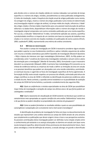 74
pela divisão entre o número de citações obtido em revistas indexadas num período de tempo
específico e o número de artigos, revisões, procedimentos ou notas publicadas analogamente,
ii) índice de imediação, mede a frequência de citação anual de artigos publicados numa revista,
iii) contagem de artigos, mostra o número de artigos publicados numa revista em determinado
ano (investigação original e artigos de análise), iv) tempo médio de citação, referencia a ‘idade’
dos artigos citados e fornece dados importantes para uma possível reestruturação de políticas
editoriais e v) dados-fonte, disponibilizam informações sobre o número de artigos de revisão e
investigação original comparados com outros conteúdos publicados por uma revista específica.
Por sua vez, o indicador ‘bibliométrico’ h-index, normalmente aplicado aos autores, quantifica
a produtividade científica e o impacto de um cientista com base no conjunto de trabalhos mais
citados e no número concreto de citações recebidas em publicações de outros autores (Hirsch,
2005; Leydesdorff, 2008), representando uma métrica de análise consistente.
4.3 MÉTODO DE INVESTIGAÇÃO
Para avaliar o campo de investigação em CSCW é necessário considerar alguns estudos
que podem suportar os seus fundamentos científicos e aplicar métodos sequenciais de análise
com recurso a revisões sistemáticas para definir Questões de Investigação (Research Questions
– RQs) e tópicos de interesse com rigor metodológico (Kitchenham, 2007). As RQs podem ser
consideradas como “a essência da maioria das investigações realizadas e actuam como o plano
de orientação para a investigação” (Mertler & Vannatta, 2001), formulando o que é necessário
descobrir ou compreender (Maxwell, 2005). A primeira fase metodológica (F1) concentra-se na
síntese de evidências teóricas ou empíricas de modo a definir as limitações da área em estudo
e os possíveis benefícios que podem ser alcançados com uma revisão sistemática, assimilando-
se eventuais lacunas e sugerindo-se focos de investigação específicos de forma aglomerada. A
formulação de RQs neste estudo respeitou um processo de reflexão, estimulado pela leitura de
artigos científicos na área de CSCW e reflectido na identificação de potenciais evidências sobre
o estado da arte. Neste contexto, a questão central estabelece-se na possibilidade de avaliação
do campo de CSCW de forma holística, suscitando o estabelecimento das seguintes RQs:
RQ1: Quais as conferências e revistas especializadas na área de CSCW que possibilitam
traçar linhas de investigação e variações do campo nos últimos anos e de que forma podem ser
catalogadas e analisadas?
RQ2: Qual a taxonomia de classificação de CSCW existente na literatura que contém as
características mais apropriadas ao suporte científico de uma análise ‘bibliométrica’ nesta área
e de que forma se podem classificar as propriedades dos sistemas de groupware?
RQ3: Como se podem formalizar os resultados obtidos e quais as suas possibilidades de
convergência e comparação com a envolvente real a nível social e tecnológico?
A identificação do problema de investigação foi feita com base no desconhecimento de
estudos que representem uma análise extensiva ao campo de CSCW através de uma amostra
que complemente as publicações que deram origem à área e trace a sua perspectiva evolutiva.
As possíveis contribuições desta investigação podem ser definidas numa relação simples entre
o conhecimento pré-existente e os avanços alcançados no domínio em estudo com base numa
escala temporal específica, determinando linhas promissoras de desenvolvimento futuro. Num
plano estratégico a nível de definição da amostra, o estudo abrange um grande e diversificado
 