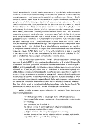 77
Scirus). Numa dimensão inter-relacionada, encontram-se as bases de dados ou ferramentas de
extracção e análise automática de informações bibliográficas e referências citadas recuperadas
de páginas pessoais e arquivos ou repositórios digitais, como são exemplo a CiteSeer, o Google
Scholar, a RePEc e a SMEALSearch. Na área de bases de dados ou ferramentas que permitem a
pesquisa em referências citadas para identificar citações relevantes, encontram-se a Academic
Search Premier and Library, Information Science and Technology Abstracts, PsycINFO, PubMed
Central e Elsevier ScienceDirect e numa conjectura destinada à procura de citações, bem como
de bibliografia de referência, encontra-se o WoS e o Scopus. Além das indicações supra-citadas
Meho e Yang (2007) fizeram a comparação entre as bases de dados Scopus e WoS, afirmando-
as como ferramentas de grande valor para a pesquisa em bases ‘bibliométricas’. Similarmente,
Meho e Rogers (2008) compararam especificamente as bases de dados Scopus e WoS, onde se
pôde constatar uma semelhança no “funcionamento” destes serviços. Numa comparação feita
por Bauer e Bakkalbasi (2005) à contagem de citações fornecida pelo Scopus, Google Scholar e
WoS, foi indicado que devido ao facto do Google Scholar apresentar uma contagem com maior
número de citações a nível estatístico, deve ser consultado como complemento aos restantes.
A selecção das bases de dados WoS e Google Scholar foi motivada pelas razões supra-referidas
enquanto a inclusão da ACM Digital Library se deveu fundamentalmente ao facto de conglobar
a maioria das publicações representadas na Tabela 11 e proporcionar uma ‘análise de citações’
com as características necessárias para complementar o presente estudo.
Após a identificação das conferências e revistas a analisar no estudo de caracterização
do estado da arte de CSCW, o processo de catalogação de artigos na F2 foi subdividido em três
subdomínios funcionais: i) artigos de conferências e revistas apresentadas na Tabela 11 (2003-
2010), ii) análise das publicações científicas de um conjunto de dez autores com referência na
última década (2000-2010), e iii) análise geral ao campo de CSCW desde as suas origens (1945-
2010). Cada subárea possui uma base de dados específica devido à necessidade de registar um
conjunto diferenciado de campos. A motivação para expandir o espectro de análise reflecte-se
na compreensão das linhas de trabalho anteriores, nas possíveis mutações do campo de CSCW
num espaço de tempo mais amplo, na avaliação do trabalho realizado por um conjunto restrito
de autores com reconhecido mérito científico e no impacto da investigação global nesta área.
Esta visão holística baseia-se numa investigação longitudinal para avaliar diversas ‘fracções’ de
propriedades dos artigos científicos de CSCW em diferentes intervalos temporais.
Na base de dados relativa ao primeiro subdomínio de catalogação, foram registados os
seguintes campos de dados:
 Tipo de Publicação: indica se a publicação é uma conferência ou revista;
 Nome da Conferência/Revista: representa a designação do local de publicação
de um artigo;
 Ano: menciona o ano de publicação;
 ID: indica o número de identificação de um artigo na base de dados;
 Título: designação principal de um artigo;
 Autor(es): nome do autor principal e dos possíveis co-autores;
 Filiação: designação da(s) instituição(ões) ao qual o(s) autor(es) estão filiados,
seguindo a ordem de apresentação nos artigos;
 