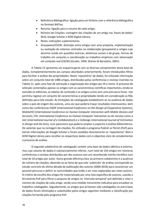 78
 Referência Bibliográfica: ligação para um ficheiro com a referência bibliográfica
no formato BibTex;
 Resumo: ligação para o resumo de cada artigo;
 Número de Citações: contagem das citações de um artigo nas ‘bases de dados’
WoS, Google Scholar e ACM Digital Library;
 Notas: indicações suplementares;
 Groupware/CSCW: distinção entre artigos com uma proposta, implementação
ou avaliação de sistemas centrados na colaboração (groupware) e artigos cujo
domínio reside em questões teóricas, dinâmicas sociais e de grupo, formas de
trabalho em conjunto e coordenação ou trabalhos empíricos com observação
em contexto real (CSCW) (Grudin, 1994; Wainer & Barsottini, 2007).
A Tabela 12 apresenta um esquema geral com as diversas componentes desta base de
dados. Complementarmente aos campos abordados anteriormente, foram introduzidos filtros
para facilitar a análise das propriedades. Neste ‘repositório’ de dados, foi colocada informação
sobre um conjunto total de 1480 artigos, distribuídos pelas conferências e revistas inseridas na
Tabela 11, após uma fase de extracção e organização dos artigos por ID e nome. O processo de
selecção contemplou apenas os artigos com as características científicas importantes, tendo-se
excluído os editoriais, as tabelas de conteúdo e os artigos curtos sem uma estrutura linear. Isto
permitiu registar um conjunto de características e propriedades tendo em consideração as RQs
definidas para este estudo. As limitações da catalogação estabelecem-se na ausência de dados
sobre o país de origem dos autores, uma vez que poderia traçar resultados interessantes, bem
como das conferências COOP (International Conference on the Design of Cooperative Systems),
MobileHCI (International Conference on Human-Computer Interaction with Mobile Devices and
Services), CHI, International Conference on Human-Computer Interaction ou de revistas como a
IJeC (International Journal of e-Collaboration) e a CoDesign (International Journal of CoCreation
in Design and the Arts), num panorama que poderia ampliar o espectro à análise bibliométrica.
De salientar que na contagem de citações, foi utilizado o programa Publish or Perish (PoP) para
extrair informações do Google Scholar e foram acedidos directamente os ‘repositórios’ WoS e
ACM Digital Library para recolher os respectivos dados com o objectivo claro de complementar
o processo de análise.
O segundo subdomínio de catalogação contém uma base de dados idêntica à anterior,
mas cujo volume de dados é substancialmente inferior, num total de 150 artigos em inúmeras
conferências e revistas distribuídos por dez autores com um reconhecido mérito científico num
total de 10 artigos por autor. Outra grande diferença face ao primeiro subdomínio é a ausência
do número de citações, devendo-se ao facto de que este ‘substrato’ de análise corresponde ao
estudo concreto da última década de publicação dos autores (2000-2010) para caracterizar um
possível percurso e definir as comunidades que estão a ser mais exploradas por estes autores.
O critério de escolha dos artigos foi materializado por uma lista específica de autores, usando a
ferramenta PoP para filtrar a pesquisa de artigos no ‘intervalo temporal’ pré-definido e reter o
número de citações de cada artigo, sendo uma medida meramente indicativa para encadear os
trabalhos catalogados. Seguidamente, os artigos que já haviam sido catalogados na outra base
de dados foram eliminados e substituídos pelos artigos seguintes mediante a classificação por
citações fornecida pelo programa PoP.
 