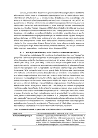 80
Contudo, a necessidade de conhecer aprofundadamente as origens da área de CSCW e
a forma como evoluiu, desde as primeiras abordagens aos conceitos de colaboração com apoio
informático em 1945, fez com que se criasse uma base de dados específica para catalogar uma
amostra de 1905 publicações (artigos científicos e livros) entre o intervalo de 1945 a 2010. No
que concerne às diferenças relativamente aos subdomínios expostos anteriormente, esta base
de dados está estruturada pelas características: ID, Nome do Artigo, Autor(es) subdivididos por
colunas, Ano, Citações, Tipologia (Groupware/CSCW), Especificidade(s) divididas por colunas e
Notas. A divisão por colunas contém fins estatísticos para a integração futura com outras bases
de dados e a introdução do campo Especificidade(s) permite obter uma visão global do que foi
abordado em determinado artigo e possibilita traçar um referencial sobre o que foi investigado
ao longo do tempo em CSCW. Neste contexto, o terceiro subdomínio apresenta o universo de
análise mais abrangente mas contém dados menos sólidos em termos científicos. A análise das
citações foi feita com uma base única no Google Scholar. Neste subdomínio, estão igualmente
catalogados alguns artigos da base de dados do primeiro subdomínio, uma vez que constituem
dados essenciais para analisar a envolvente da última década em CSCW.
4.3.2 AVALIAÇÃO TAXONÓMICA DE PUBLICAÇÕES CIENTÍFICAS SOBRE GROUPWARE
A terceira fase metodológica (F3) consiste na classificação de artigos com ‘tipologia’ de
groupware e envolve um processo paralelo de catalogação numa base de dados criada para o
efeito. Num plano global, foi classificado um conjunto de 541 artigos, relativos às conferências
GROUP (2003-2010), CSCW (2004-2008), ECSCW (2005-2007) e CRIWG (2006-2008). O estudo
quantitativo permite complementar abordagens anteriores de avaliação de artigos científicos e
traz uma nova perspectiva com as propriedades específicas de cada tecnologia apresentada na
literatura de CSCW, registando os dados numa base de dados flexível que pode transitar para a
Web no futuro, apelando a mecanismos de colaboração que permitam à comunidade de CSCW
e ao público em geral classificar e contribuir para a ciência neste ‘ramo’ do conhecimento. Nos
projectos de investigação preliminares, foram feitas algumas abordagens gerais a conferências
e revistas com algum detalhe técnico sobre as propriedades dos artigos, no entanto limitam-se
por vezes no intervalo de tempo e na quantidade de artigos avaliados. Estes factos suscitaram
a necessidade de uma avaliação mais extensa com a caracterização dos sistemas de groupware
na última década. A classificação destes artigos foi baseada num estudo prévio ao conjunto de
taxonomias orientadas ao estudo de tecnologias de suporte à colaboração, transitando para os
processos de selecção que foram motivados pelo nível de ‘granularidade’ fornecido. Com estas
linhas, definiu-se a taxonomia proposta por Mittleman et al. (2008) como uma estrutura sólida
para a avaliação ‘fragmentada’ das características destas tecnologias na literatura científica. Os
elementos diferenciadores da taxonomia adoptada neste estudo permitem a decomposição da
avaliação em dez ‘construções arquitectónicas’ fundamentais. A Tabela 13 apresenta o sistema
de classificação adoptado ao nível das características funcionais de groupware.
TABELA 13. ESQUEMA DE COMPARAÇÃO PARA SISTEMAS DE GROUPWARE (ADAPTADO DE MITTLEMAN ET AL., 2008)
CAPACIDADE QUALIDADES ESSENCIAIS À NATUREZA DA TECNOLOGIA
Funcionalidade principal Identifica a capacidade primária fornecida por uma ferramenta. A
natureza desta característica está relacionada com o esquema de
classificação de ferramentas groupware (Tabela 5). Neste sentido,
podem existir três funcionalidades diferentes: i) Partilha de texto,
ii) Introdução de hiperligações e iii) Conferência voz/vídeo.
 