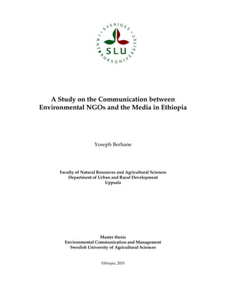 A Study on the Communication between
Environmental NGOs and the Media in Ethiopia
Yoseph Berhane
Faculty of Natural Resources and Agricultural Sciences
Department of Urban and Rural Development
Uppsala
Master thesis
Environmental Communication and Management
Swedish University of Agricultural Sciences
Ethiopia, 2010
 