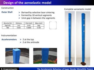 12
D. Anagnostopulos The Aerodynamic Behaviour of Super Slender Monolithic Towers
Design of the aeroelastic model
Construction
Outer Shell
Complete aeroelastic model
Density SLS thikness Vtot shell Mass shell
[kg/m3] [m] [m3] [kg]
900 0.002 0.0004 0.330
 Derived by selective laser sintering
 Formed by 10 vertical segments
 1mm gap in between the segments
Instrumentation
Accelerometers  2 at the top
 2 at the antinode
 