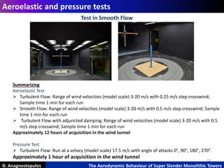 18
Aeroelastic and pressure tests
D. Anagnostopulos The Aerodynamic Behaviour of Super Slender Monolithic Towers
Summarizing
Aeroelastic Test
 Turbulent Flow: Range of wind velocities (model scale) 3-20 m/s with 0.25 m/s step crosswind;
Sample time 1 min for each run
 Smooth Flow: Range of wind velocities (model scale) 3-20 m/s with 0.5 m/s step crosswind; Sample
time 1 min for each run
 Turbulent Flow with adjuncted damping: Range of wind velocities (model scale) 3-20 m/s with 0.5
m/s step crosswind; Sample time 1 min for each run
Approximately 12 hours of acquisition in the wind tunnel
Pressure Test
 Turbulent Flow: Run at a velocy (model scale) 17.5 m/s with angle of attacks 0°, 90°, 180°, 270°.
Approximately 1 hour of acquisition in the wind tunnel
Test in Smooth Flow
 