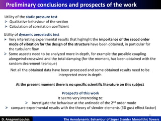 25
D. Anagnostopulos The Aerodynamic Behaviour of Super Slender Monolithic Towers
Preliminary conclusions and prospects of the work
Utility of the static pressure test
 Qualitative behaviour of the section
 Calculation of correlation coefficient
Utility of dynamic aeroelastic test
 Very interesting experimental results that highlight the importance of the secod order
mode of vibration for the design of the structure have been obtained, in particular for
the turbulent flow
 Some aspects need to be analyzed more in depth, for example the possible coupling
alongwind-crosswind and the total damping (for the moment, has been obtained with the
random decrement tecnique)
Not all the obtained data have been processed and some obtained results need to be
interpreted more in depth
At the present moment there is no specific scientific literature on this subject
Prospects of this work
It seems very interesting to:
 investigate the behaviour at the antinode of the 2nd order mode
 compare experimental results with the theory of slender elements (3D gust effect factor)
 