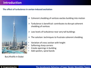 4
Introduction
D. Anagnostopulos The Aerodynamic Behaviour of Super Slender Monolithic Towers
 Coherent shedding of vortices excites building into motion
 Turbulence is beneficial: contributes to disrupt coherent
shedding of vortices
 Low levels of turbulence near very tall buildings
 The solution: techniques to frustrate coherent shedding
• Variation of cross section with height
• Softening sharp corners
• Create openings in building
• Add spoilers, spiral bands
The effect of turbulence in vortex-induced excitation
Burj Khalifa in Dubai
 