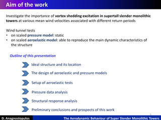 5
D. Anagnostopulos The Aerodynamic Behaviour of Super Slender Monolithic Towers
Aim of the work
Ideal structure and its location
Pressure data analysis
The design of aeroelastic and pressure models
Structural response analysis
Setup of aeroelastic tests
Outline of this presentation
Investigate the importance of vortex shedding excitation in supertall slender monolithic
towers at various mean wind velocities associated with different return periods
Wind tunnel tests
• on scaled pressure model: static
• on scaled aeroelastic model: able to reproduce the main dynamic characteristics of
the structure
Preliminary conclusions and prospects of this work
 