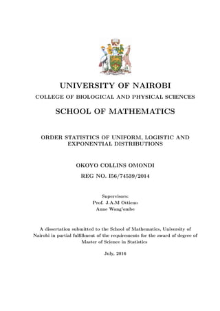 UNIVERSITY OF NAIROBI
COLLEGE OF BIOLOGICAL AND PHYSICAL SCIENCES
SCHOOL OF MATHEMATICS
ORDER STATISTICS OF UNIFORM, LOGISTIC AND
EXPONENTIAL DISTRIBUTIONS
OKOYO COLLINS OMONDI
REG NO. I56/74539/2014
Supervisors:
Prof. J.A.M Ottieno
Anne Wang’ombe
A dissertation submitted to the School of Mathematics, University of
Nairobi in partial fulﬁllment of the requirements for the award of degree of
Master of Science in Statistics
July, 2016
 