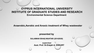 CYPRUS INTERNATIONAL UNIVERSITY
INSTITUITE OF GRADUATE STUDIES AND RESEARCH
Environmental Science Department
Anaerobic,Aerobic and Anoxic treatment of Whey wastewater
presented by
SULAIMAN ISHAQ MUKTAR (20142930)
supervisor
Asst. Prof. Dr.Emrah A. ERKURT
BY
 
