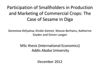 Participation of Smallholders in Production
 and Marketing of Commercial Crops: The
           Case of Sesame in Diga

Geremew Kefyalew, Kindie Getnet, Wassie Berhanu, Katherine
               Snyder and Simon Langan


        MSc thesis (International Economics)
              Addis Ababa University

                    December 2012
 