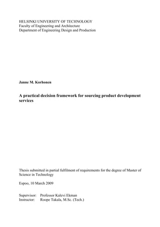 HELSINKI UNIVERSITY OF TECHNOLOGY
Faculty of Engineering and Architecture
Department of Engineering Design and Production




Janne M. Korhonen


A practical decision framework for sourcing product development
services




Thesis submitted in partial fulfilment of requirements for the degree of Master of
Science in Technology

Espoo, 10 March 2009


Supervisor:   Professor Kalevi Ekman
Instructor:   Roope Takala, M.Sc. (Tech.)
 
