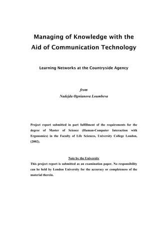 Managing of Knowledge with the
Aid of Communication Technology


      Learning Networks at the Countryside Agency




                                        from
                        Nadejda Ognianova Loumbeva




Project report submitted in part fulfillment of the requirements for the
degree    of   Master    of   Science    (Human-Computer   Interaction   with
Ergonomics) in the Faculty of Life Sciences, University College London,
(2002).




                              Note by the University
This project report is submitted as an examination paper. No responsibility
can be held by London University for the accuracy or completeness of the
material therein.
 