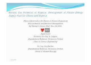 Natural Gas Potential of Nigeria: Development of Future Energy
Supply Plan for Ghana and Nigeria
              Thesis Submitted in the Master of Science Programme
                   Environmental and Resource Management
                     By Ubong S. Simon (Mat’l No.: 2411604)


                                 Supervisors
                         Professor Dr.-Ing. G. Lappus
                   Brandenburg Technical University Cottbus
                        Chair of Control Engineering

                            Dr.-Ing. Jörg Becker
                   Brandenburg Technical University Cottbus
                          Center of Human Ecology



 15.01.2009
 
