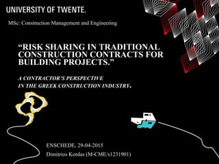 “RISK SHARING IN TRADITIONAL
CONSTRUCTION CONTRACTS FOR
BUILDING PROJECTS.”
A CONTRACTOR’S PERSPECTIVE
IN THE GREEK CONSTRUCTION INDUSTRY.
ENSCHEDE, 29-04-2015
Dimitrios Kordas (M-CME/s1231901)
MSc: Construction Management and Engineering
 