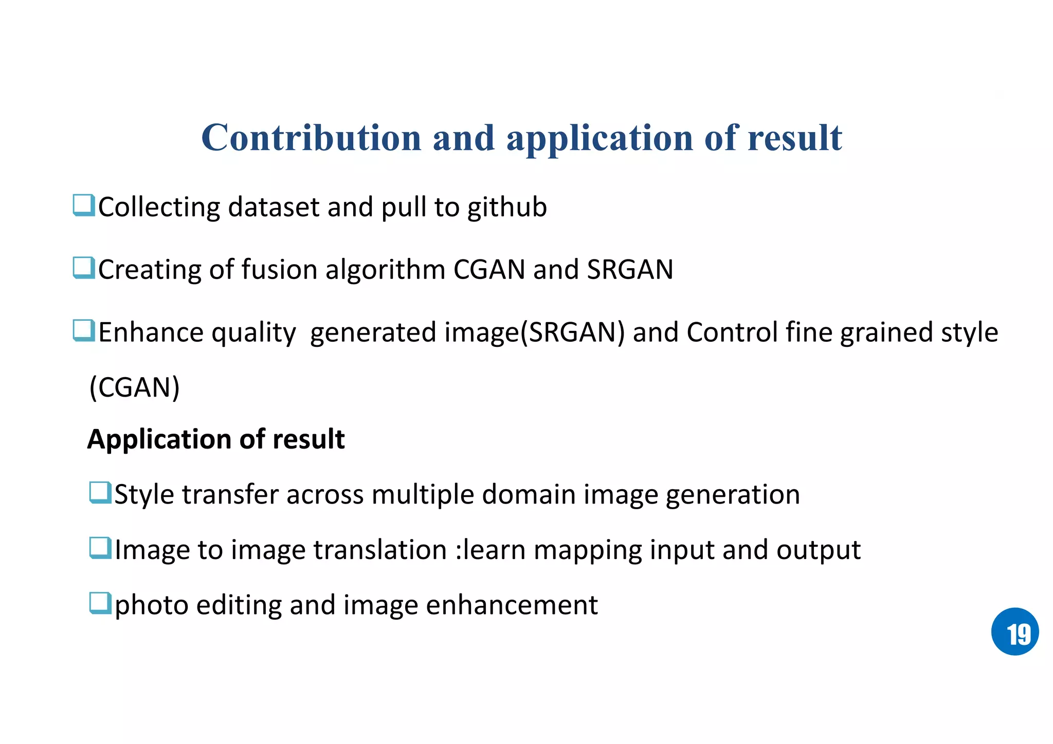 1919
Contribution and application of result
Collecting dataset and pull to github
Creating of fusion algorithm CGAN and SRGAN
Enhance quality generated image(SRGAN) and Control fine grained style
(CGAN)
Application of result
Style transfer across multiple domain image generation
Image to image translation :learn mapping input and output
photo editing and image enhancement
 