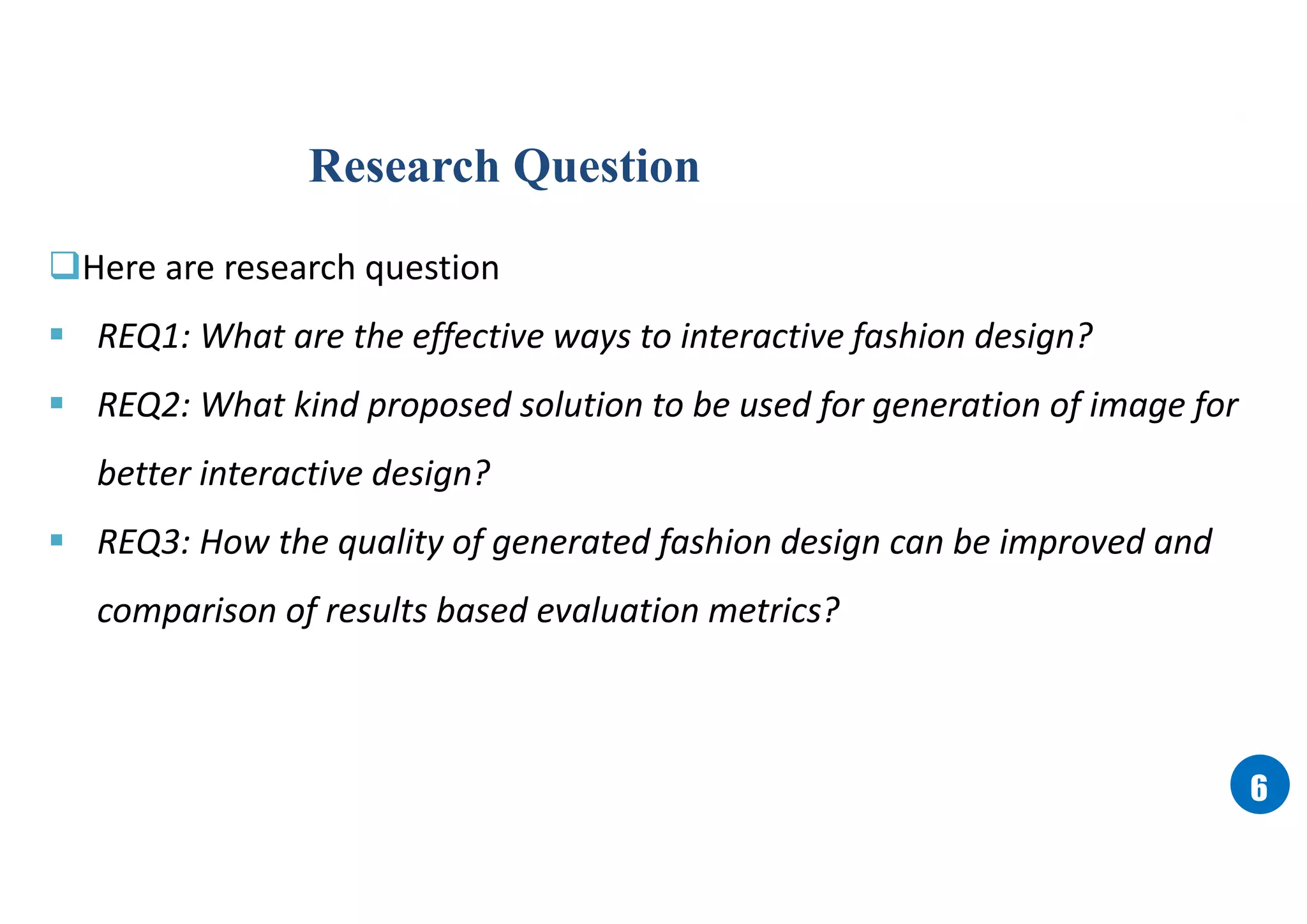 66
Here are research question
 REQ1: What are the effective ways to interactive fashion design?
 REQ2: What kind proposed solution to be used for generation of image for
better interactive design?
 REQ3: How the quality of generated fashion design can be improved and
comparison of results based evaluation metrics?
Research Question
 
