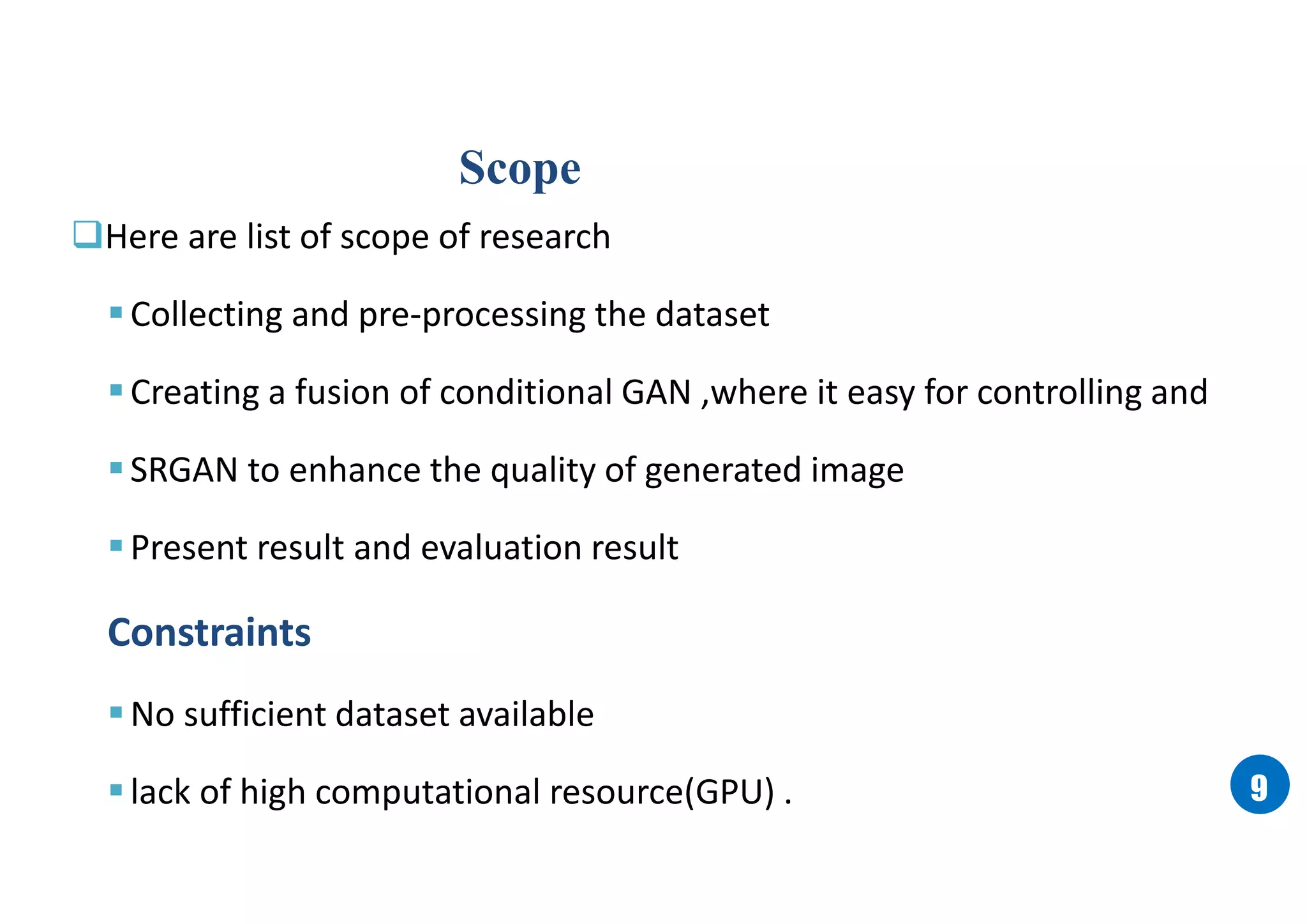 99
Scope
Here are list of scope of research
Collecting and pre-processing the dataset
Creating a fusion of conditional GAN ,where it easy for controlling and
SRGAN to enhance the quality of generated image
Present result and evaluation result
Constraints
No sufficient dataset available
lack of high computational resource(GPU) .
 