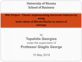 by
Topalidis Georgios
under the supervision of
Professor Giaglis George
10 May 2018
University of Nicosia
School of Business
MSc Project - Thesis: Implementing electronic lotteries by
using
hash values of Bitcoin blocks as source of
entropy
 