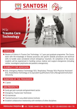 M.Sc
Trauma Care
Technology
OVERVIEW
Since 1990
Institute of Allied Health Sciences
Admission Helpline +91 78385 54401/ 04 / 10 / 86, +91 120 4933350 / 60 / 70
Masters of Science in Trauma Care Technology is 2 year post graduate programme. The Course
deals with the knowledge of disease processes and specific bedside procedures and technical
skills to handle cases considered critical/ emergency/ traumatic. On completion of the course,
students will be experienced in handling serious medical and surgical emergencies (including
cardiac, neurological, polytrauma and pediatric emergencies).
ELIGIBILITY FOR ADMISSION
B.Sc. Emergency Medical Technology/ B.Sc. Respiratory Therapy/ B.Sc Physician Assistant/
B.Sc. Anaesthesia Technology or its equivalent qualifications from a Recognized Institution/
University
Easily get job in private and government sector.
Emergency Trauma Care Technician
ICU-technician
Teacher/Lecturer in any allied science institute
Establish collaborative relationship with members of other disciplines
DURATION OF THE PROGRAMME
JOB PROSPECTS
2 years
 
