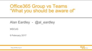blog.eardley.org.uk
Office365 Group vs Teams
“What you should be aware of”
Alan Eardley - @al_eardley
MSCUG
9 February 2017
 